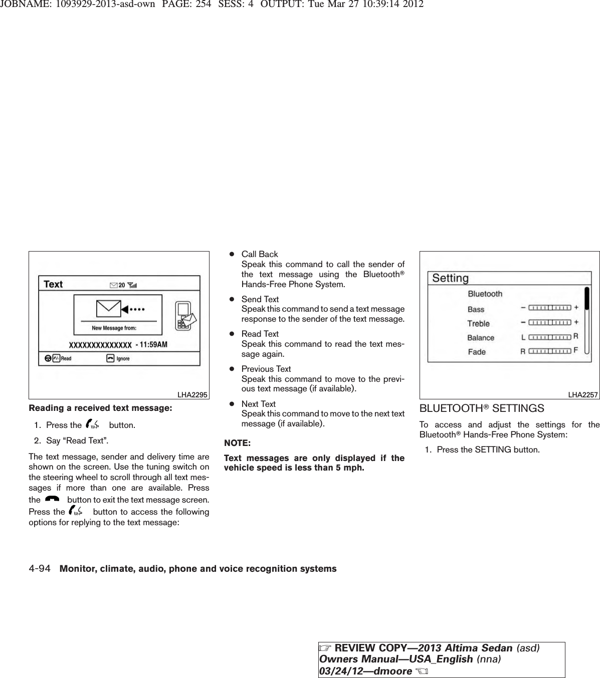 JOBNAME: 1093929-2013-asd-own PAGE: 254 SESS: 4 OUTPUT: Tue Mar 27 10:39:14 2012Reading a received text message:1. Press the button.2. Say “Read Text”.The text message, sender and delivery time areshown on the screen. Use the tuning switch onthe steering wheel to scroll through all text mes-sages if more than one are available. Pressthe button to exit the text message screen.Press the button to access the followingoptions for replying to the text message:●Call BackSpeak this command to call the sender ofthe text message using the BluetoothTHands-Free Phone System.●Send TextSpeak this command to send a text messageresponse to the sender of the text message.●Read TextSpeak this command to read the text mes-sage again.●Previous TextSpeak this command to move to the previ-ous text message (if available).●Next TextSpeak this command to move to the next textmessage (if available).NOTE:Text messages are only displayed if thevehicle speed is less than 5 mph.BLUETOOTHTSETTINGSTo access and adjust the settings for theBluetoothTHands-Free Phone System:1. Press the SETTING button.LHA2295 LHA22574-94 Monitor, climate, audio, phone and voice recognition systemsZREVIEW COPY—2013 Altima Sedan (asd)Owners Manual—USA_English (nna)03/24/12—dmooreX