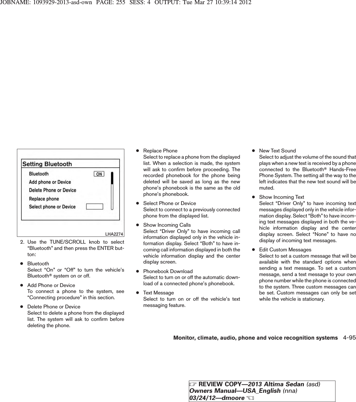 JOBNAME: 1093929-2013-asd-own PAGE: 255 SESS: 4 OUTPUT: Tue Mar 27 10:39:14 20122. Use the TUNE/SCROLL knob to select“Bluetooth” and then press the ENTER but-ton:●BluetoothSelect “On” or “Off” to turn the vehicle’sBluetoothTsystem on or off.●Add Phone or DeviceTo connect a phone to the system, see“Connecting procedure” in this section.●Delete Phone or DeviceSelect to delete a phone from the displayedlist. The system will ask to confirm beforedeleting the phone.●Replace PhoneSelect to replace a phone from the displayedlist. When a selection is made, the systemwill ask to confirm before proceeding. Therecorded phonebook for the phone beingdeleted will be saved as long as the newphone’s phonebook is the same as the oldphone’s phonebook.●Select Phone or DeviceSelect to connect to a previously connectedphone from the displayed list.●Show Incoming CallsSelect “Driver Only” to have incoming callinformation displayed only in the vehicle in-formation display. Select “Both” to have in-coming call information displayed in both thevehicle information display and the centerdisplay screen.●Phonebook DownloadSelect to turn on or off the automatic down-load of a connected phone’s phonebook.●Text MessageSelect to turn on or off the vehicle’s textmessaging feature.●New Text SoundSelect to adjust the volume of the sound thatplays when a new text is received by a phoneconnected to the BluetoothTHands-FreePhone System. The setting all the way to theleft indicates that the new text sound will bemuted.●Show Incoming TextSelect “Driver Only” to have incoming textmessages displayed only in the vehicle infor-mation display. Select “Both” to have incom-ing text messages displayed in both the ve-hicle information display and the centerdisplay screen. Select “None” to have nodisplay of incoming text messages.●Edit Custom MessagesSelect to set a custom message that will beavailable with the standard options whensending a text message. To set a custommessage, send a text message to your ownphone number while the phone is connectedto the system. Three custom messages canbe set. Custom messages can only be setwhile the vehicle is stationary.LHA2274Monitor, climate, audio, phone and voice recognition systems 4-95ZREVIEW COPY—2013 Altima Sedan (asd)Owners Manual—USA_English (nna)03/24/12—dmooreX