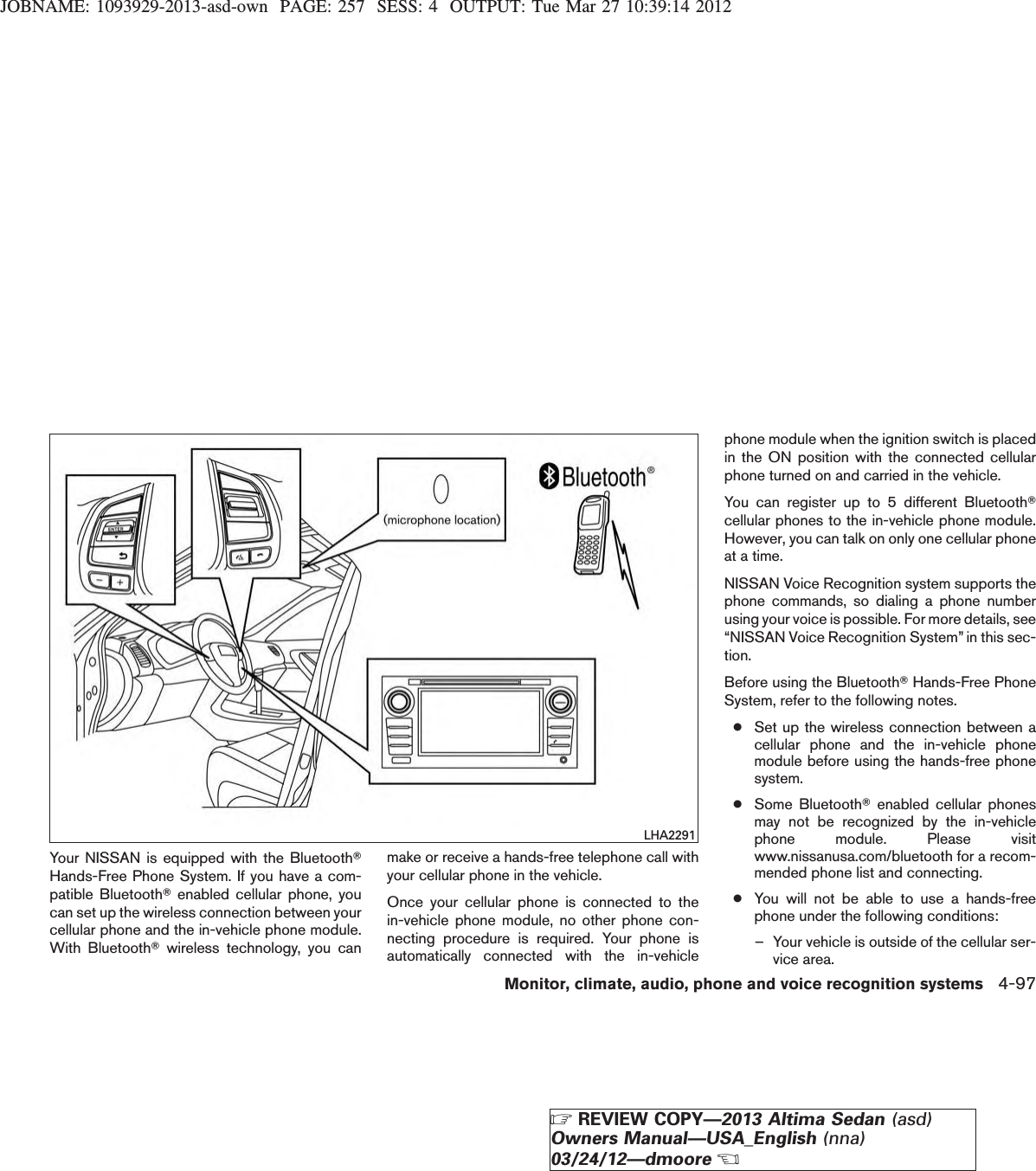 JOBNAME: 1093929-2013-asd-own PAGE: 257 SESS: 4 OUTPUT: Tue Mar 27 10:39:14 2012Your NISSAN is equipped with the BluetoothTHands-Free Phone System. If you have a com-patible BluetoothTenabled cellular phone, youcan set up the wireless connection between yourcellular phone and the in-vehicle phone module.With BluetoothTwireless technology, you canmake or receive a hands-free telephone call withyour cellular phone in the vehicle.Once your cellular phone is connected to thein-vehicle phone module, no other phone con-necting procedure is required. Your phone isautomatically connected with the in-vehiclephone module when the ignition switch is placedin the ON position with the connected cellularphone turned on and carried in the vehicle.You can register up to 5 different BluetoothTcellular phones to the in-vehicle phone module.However, you can talk on only one cellular phoneat a time.NISSAN Voice Recognition system supports thephone commands, so dialing a phone numberusing your voice is possible. For more details, see“NISSAN Voice Recognition System” in this sec-tion.Before using the BluetoothTHands-Free PhoneSystem, refer to the following notes.●Set up the wireless connection between acellular phone and the in-vehicle phonemodule before using the hands-free phonesystem.●Some BluetoothTenabled cellular phonesmay not be recognized by the in-vehiclephone module. Please visitwww.nissanusa.com/bluetooth for a recom-mended phone list and connecting.●You will not be able to use a hands-freephone under the following conditions:– Your vehicle is outside of the cellular ser-vice area.LHA2291Monitor, climate, audio, phone and voice recognition systems 4-97ZREVIEW COPY—2013 Altima Sedan (asd)Owners Manual—USA_English (nna)03/24/12—dmooreX