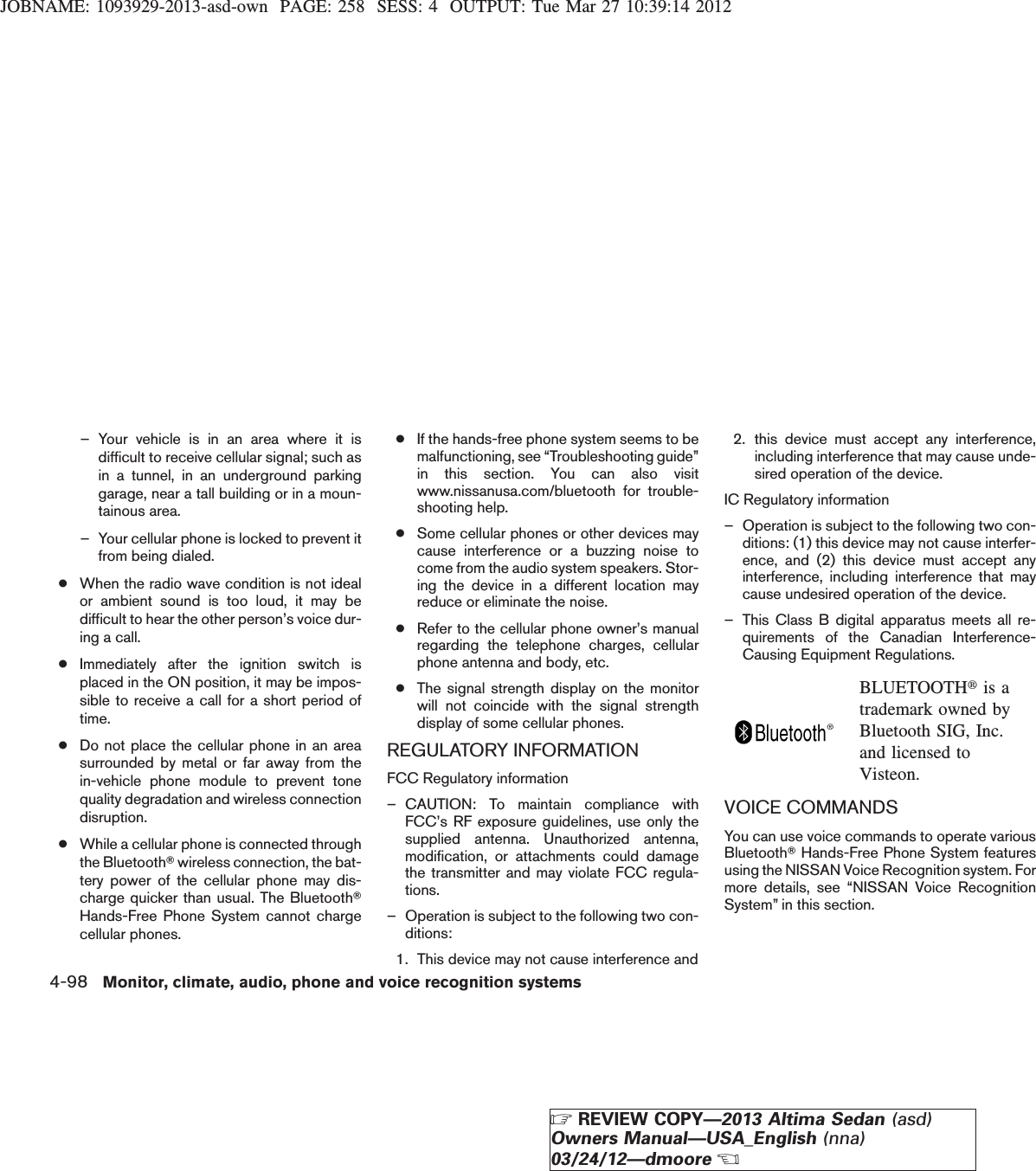 JOBNAME: 1093929-2013-asd-own PAGE: 258 SESS: 4 OUTPUT: Tue Mar 27 10:39:14 2012– Your vehicle is in an area where it isdifficult to receive cellular signal; such asin a tunnel, in an underground parkinggarage, near a tall building or in a moun-tainous area.– Your cellular phone is locked to prevent itfrom being dialed.●When the radio wave condition is not idealor ambient sound is too loud, it may bedifficult to hear the other person’s voice dur-ing a call.●Immediately after the ignition switch isplaced in the ON position, it may be impos-sible to receive a call for a short period oftime.●Do not place the cellular phone in an areasurrounded by metal or far away from thein-vehicle phone module to prevent tonequality degradation and wireless connectiondisruption.●While a cellular phone is connected throughthe BluetoothTwireless connection, the bat-tery power of the cellular phone may dis-charge quicker than usual. The BluetoothTHands-Free Phone System cannot chargecellular phones.●If the hands-free phone system seems to bemalfunctioning, see “Troubleshooting guide”in this section. You can also visitwww.nissanusa.com/bluetooth for trouble-shooting help.●Some cellular phones or other devices maycause interference or a buzzing noise tocome from the audio system speakers. Stor-ing the device in a different location mayreduce or eliminate the noise.●Refer to the cellular phone owner’s manualregarding the telephone charges, cellularphone antenna and body, etc.●The signal strength display on the monitorwill not coincide with the signal strengthdisplay of some cellular phones.REGULATORY INFORMATIONFCC Regulatory information– CAUTION: To maintain compliance withFCC’s RF exposure guidelines, use only thesupplied antenna. Unauthorized antenna,modification, or attachments could damagethe transmitter and may violate FCC regula-tions.– Operation is subject to the following two con-ditions:1. This device may not cause interference and2. this device must accept any interference,including interference that may cause unde-sired operation of the device.IC Regulatory information– Operation is subject to the following two con-ditions: (1) this device may not cause interfer-ence, and (2) this device must accept anyinterference, including interference that maycause undesired operation of the device.– This Class B digital apparatus meets all re-quirements of the Canadian Interference-Causing Equipment Regulations.BLUETOOTHtis atrademark owned byBluetooth SIG, Inc.and licensed toVisteon.VOICE COMMANDSYou can use voice commands to operate variousBluetoothTHands-Free Phone System featuresusing the NISSAN Voice Recognition system. Formore details, see “NISSAN Voice RecognitionSystem” in this section.4-98 Monitor, climate, audio, phone and voice recognition systemsZREVIEW COPY—2013 Altima Sedan (asd)Owners Manual—USA_English (nna)03/24/12—dmooreX