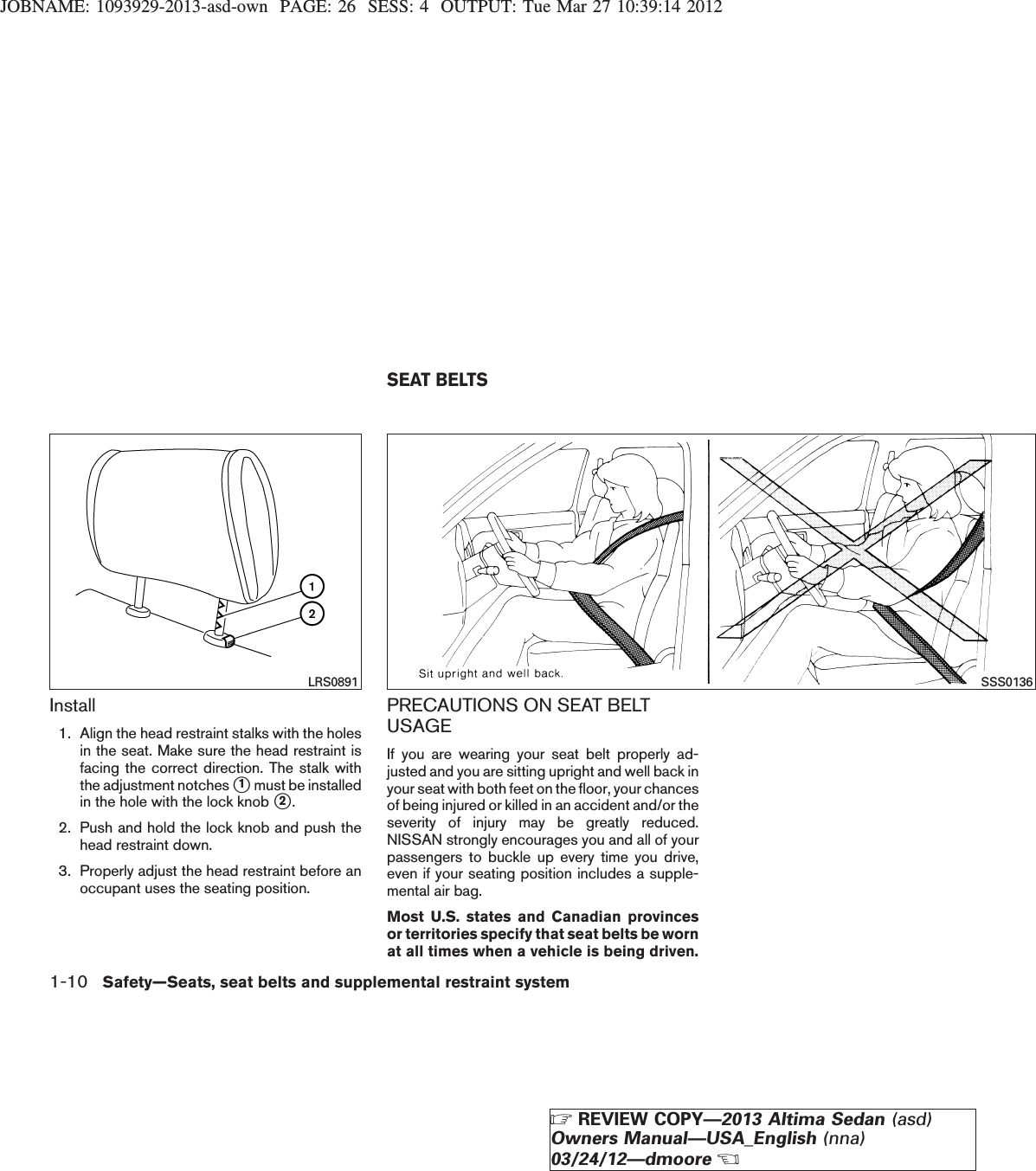 JOBNAME: 1093929-2013-asd-own PAGE: 26 SESS: 4 OUTPUT: Tue Mar 27 10:39:14 2012Install1. Align the head restraint stalks with the holesin the seat. Make sure the head restraint isfacing the correct direction. The stalk withthe adjustment notches s1must be installedin the hole with the lock knob s2.2. Push and hold the lock knob and push thehead restraint down.3. Properly adjust the head restraint before anoccupant uses the seating position.PRECAUTIONS ON SEAT BELTUSAGEIf you are wearing your seat belt properly ad-justed and you are sitting upright and well back inyour seat with both feet on the floor, your chancesof being injured or killed in an accident and/or theseverity of injury may be greatly reduced.NISSAN strongly encourages you and all of yourpassengers to buckle up every time you drive,even if your seating position includes a supple-mental air bag.Most U.S. states and Canadian provincesor territories specify that seat belts be wornat all times when a vehicle is being driven.LRS0891 SSS0136SEAT BELTS1-10 Safety—Seats, seat belts and supplemental restraint systemZREVIEW COPY—2013 Altima Sedan (asd)Owners Manual—USA_English (nna)03/24/12—dmooreX