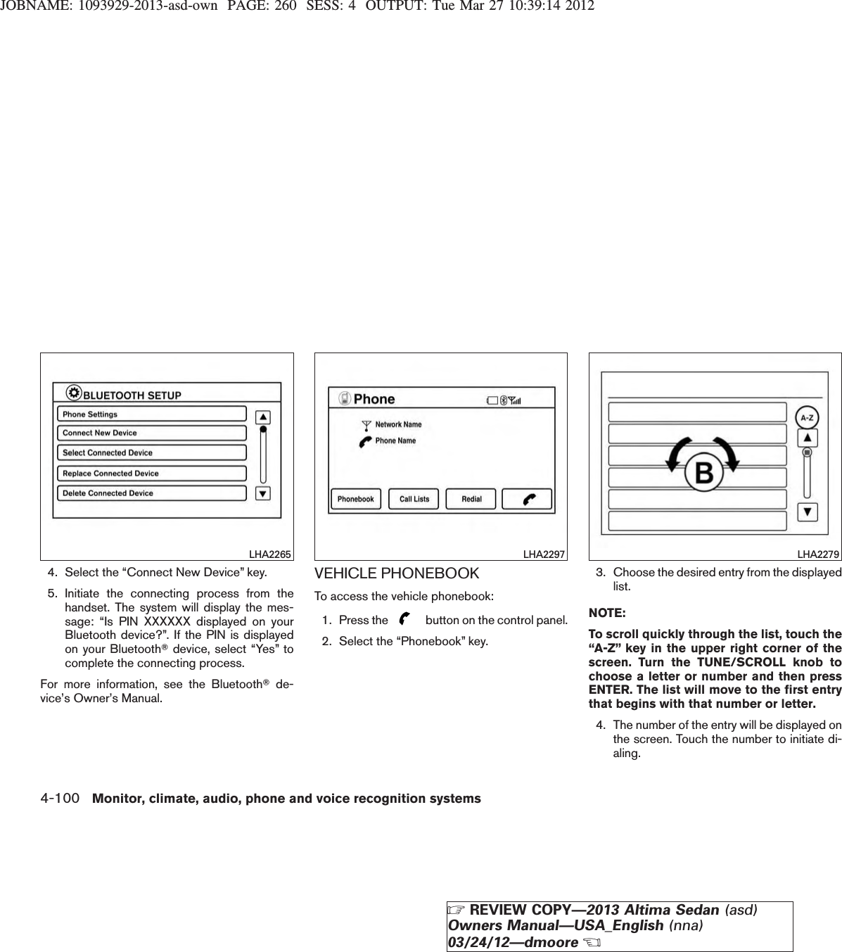 JOBNAME: 1093929-2013-asd-own PAGE: 260 SESS: 4 OUTPUT: Tue Mar 27 10:39:14 20124. Select the “Connect New Device” key.5. Initiate the connecting process from thehandset. The system will display the mes-sage: “Is PIN XXXXXX displayed on yourBluetooth device?”. If the PIN is displayedon your BluetoothTdevice, select “Yes” tocomplete the connecting process.For more information, see the BluetoothTde-vice’s Owner’s Manual.VEHICLE PHONEBOOKTo access the vehicle phonebook:1. Press the button on the control panel.2. Select the “Phonebook” key.3. Choose the desired entry from the displayedlist.NOTE:To scroll quickly through the list, touch the“A-Z” key in the upper right corner of thescreen. Turn the TUNE/SCROLL knob tochoose a letter or number and then pressENTER. The list will move to the first entrythat begins with that number or letter.4. The number of the entry will be displayed onthe screen. Touch the number to initiate di-aling.LHA2265 LHA2297 LHA22794-100 Monitor, climate, audio, phone and voice recognition systemsZREVIEW COPY—2013 Altima Sedan (asd)Owners Manual—USA_English (nna)03/24/12—dmooreX