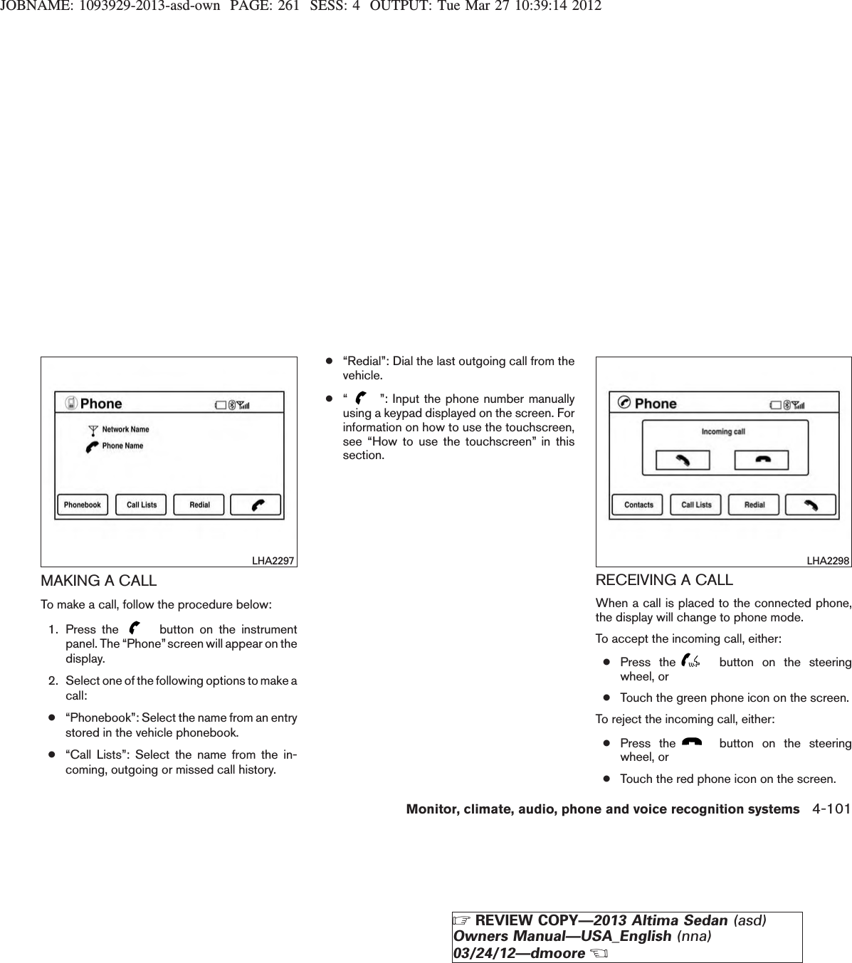 JOBNAME: 1093929-2013-asd-own PAGE: 261 SESS: 4 OUTPUT: Tue Mar 27 10:39:14 2012MAKING A CALLTo make a call, follow the procedure below:1. Press the button on the instrumentpanel. The “Phone”screen will appear on thedisplay.2. Select one of the following options to make acall:●“Phonebook”: Select the name from an entrystored in the vehicle phonebook.●“Call Lists”: Select the name from the in-coming, outgoing or missed call history.●“Redial”: Dial the last outgoing call from thevehicle.●“”: Input the phone number manuallyusing a keypad displayed on the screen. Forinformation on how to use the touchscreen,see “How to use the touchscreen” in thissection.RECEIVING A CALLWhen a call is placed to the connected phone,the display will change to phone mode.To accept the incoming call, either:●Press the button on the steeringwheel, or●Touch the green phone icon on the screen.To reject the incoming call, either:●Press the button on the steeringwheel, or●Touch the red phone icon on the screen.LHA2297 LHA2298Monitor, climate, audio, phone and voice recognition systems 4-101ZREVIEW COPY—2013 Altima Sedan (asd)Owners Manual—USA_English (nna)03/24/12—dmooreX