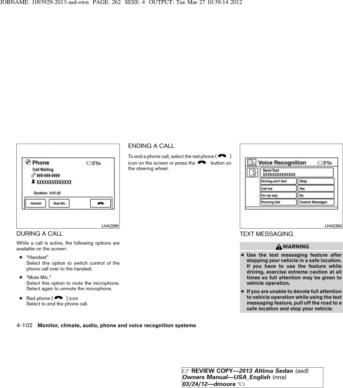 JOBNAME: 1093929-2013-asd-own PAGE: 262 SESS: 4 OUTPUT: Tue Mar 27 10:39:14 2012DURING A CALLWhile a call is active, the following options areavailable on the screen:●“Handset”Select this option to switch control of thephone call over to the handset.●“Mute Mic.”Select this option to mute the microphone.Select again to unmute the microphone.●Red phone ( ) iconSelect to end the phone call.ENDING A CALLTo end a phone call, select the red phone ( )icon on the screen or press the button onthe steering wheel.TEXT MESSAGINGWARNING●Use the text messaging feature afterstopping your vehicle in a safe location.If you have to use the feature whiledriving, exercise extreme caution at alltimes so full attention may be given tovehicle operation.●If you are unable to devote full attentionto vehicle operation while using the textmessaging feature, pull off the road to asafe location and stop your vehicle.LHA2299 LHA23004-102 Monitor, climate, audio, phone and voice recognition systemsZREVIEW COPY—2013 Altima Sedan (asd)Owners Manual—USA_English (nna)03/24/12—dmooreX