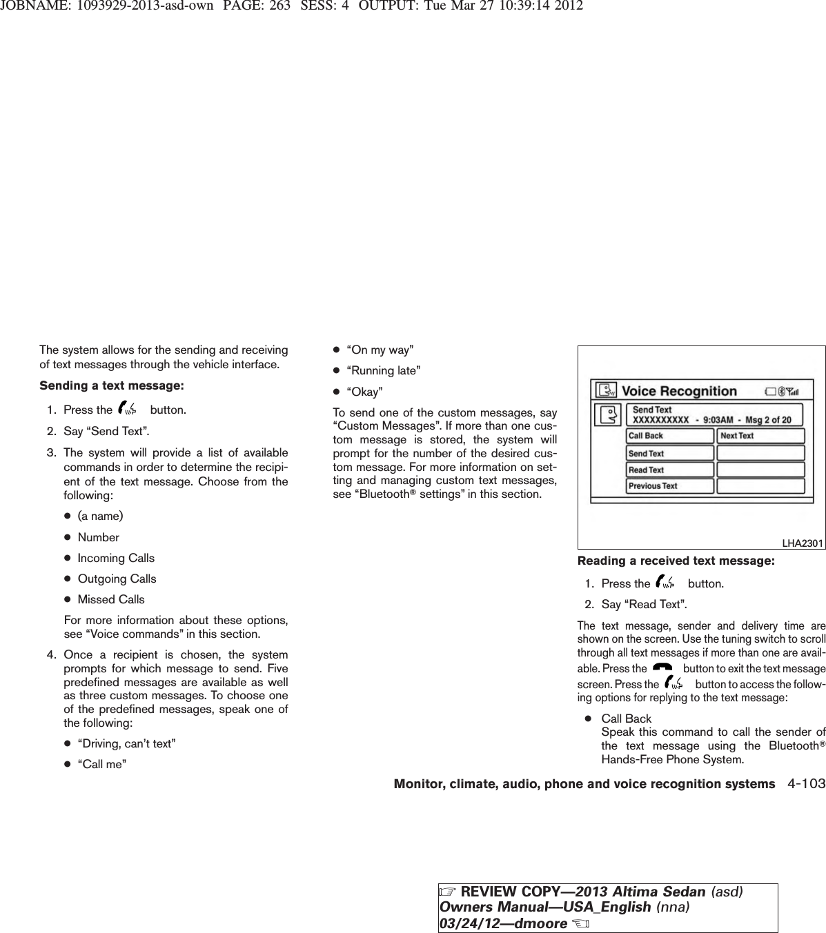 JOBNAME: 1093929-2013-asd-own PAGE: 263 SESS: 4 OUTPUT: Tue Mar 27 10:39:14 2012The system allows for the sending and receivingof text messages through the vehicle interface.Sending a text message:1. Press the button.2. Say “Send Text”.3. The system will provide a list of availablecommands in order to determine the recipi-ent of the text message. Choose from thefollowing:●(a name)●Number●Incoming Calls●Outgoing Calls●Missed CallsFor more information about these options,see “Voice commands” in this section.4. Once a recipient is chosen, the systemprompts for which message to send. Fivepredefined messages are available as wellas three custom messages. To choose oneof the predefined messages, speak one ofthe following:●“Driving, can’t text”●“Call me”●“On my way”●“Running late”●“Okay”To send one of the custom messages, say“Custom Messages”. If more than one cus-tom message is stored, the system willprompt for the number of the desired cus-tom message. For more information on set-ting and managing custom text messages,see “BluetoothTsettings” in this section.Reading a received text message:1. Press the button.2. Say “Read Text”.The text message, sender and delivery time areshown on the screen. Use the tuning switch to scrollthrough all text messages if more than one are avail-able. Press the button to exit the text messagescreen. Press the button to access the follow-ing options for replying to the text message:●Call BackSpeak this command to call the sender ofthe text message using the BluetoothTHands-Free Phone System.LHA2301Monitor, climate, audio, phone and voice recognition systems 4-103ZREVIEW COPY—2013 Altima Sedan (asd)Owners Manual—USA_English (nna)03/24/12—dmooreX