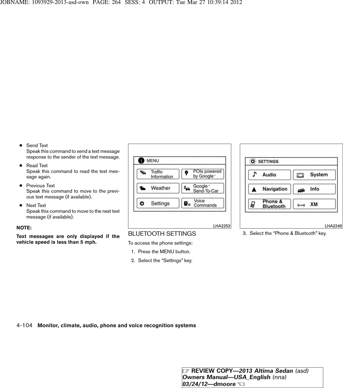 JOBNAME: 1093929-2013-asd-own PAGE: 264 SESS: 4 OUTPUT: Tue Mar 27 10:39:14 2012●Send TextSpeak this command to send a text messageresponse to the sender of the text message.●Read TextSpeak this command to read the text mes-sage again.●Previous TextSpeak this command to move to the previ-ous text message (if available).●Next TextSpeak this command to move to the next textmessage (if available).NOTE:Text messages are only displayed if thevehicle speed is less than 5 mph.BLUETOOTH SETTINGSTo access the phone settings:1. Press the MENU button.2. Select the “Settings” key.3. Select the “Phone &amp; Bluetooth” key.LHA2253 LHA22484-104 Monitor, climate, audio, phone and voice recognition systemsZREVIEW COPY—2013 Altima Sedan (asd)Owners Manual—USA_English (nna)03/24/12—dmooreX