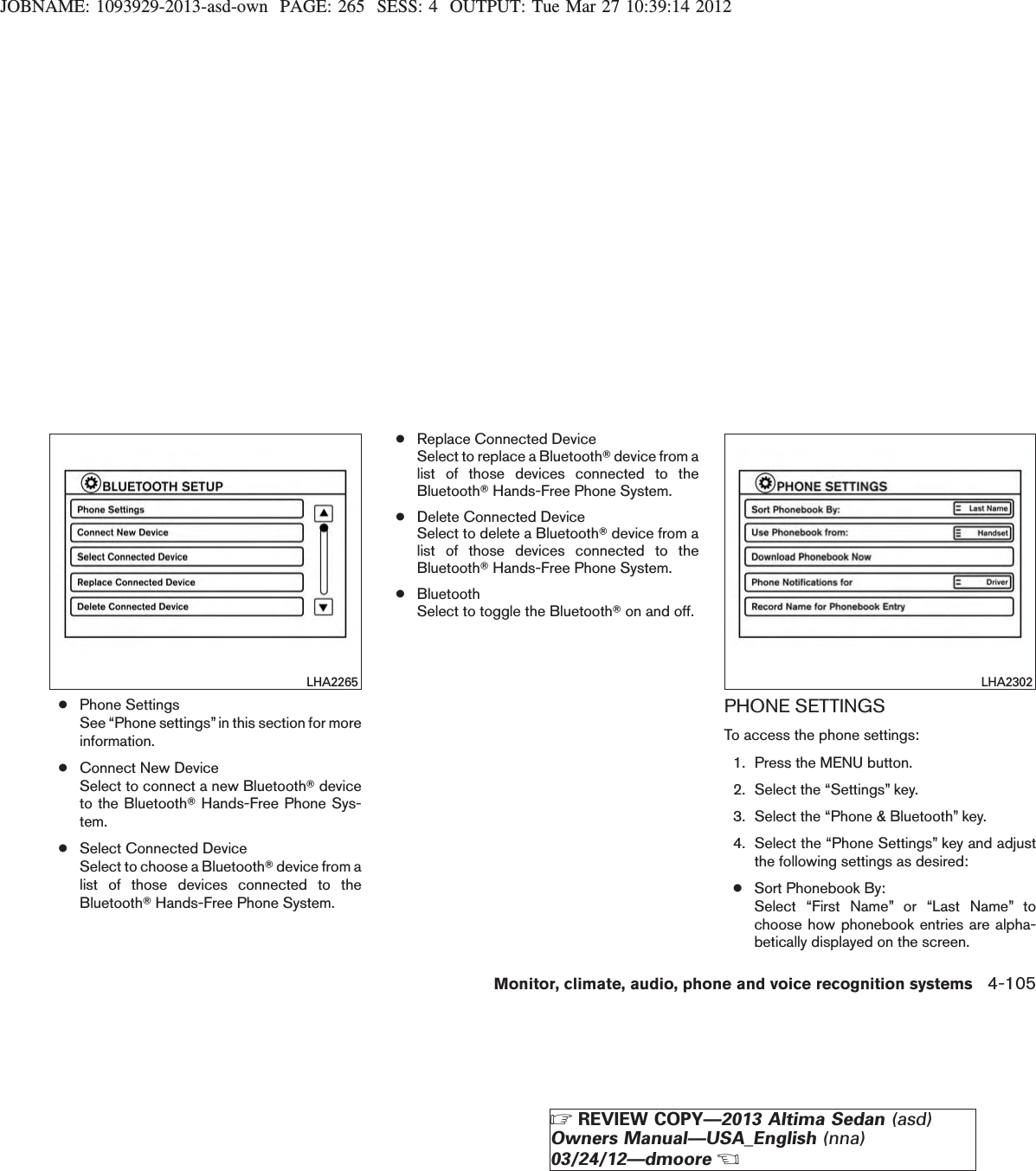 JOBNAME: 1093929-2013-asd-own PAGE: 265 SESS: 4 OUTPUT: Tue Mar 27 10:39:14 2012●Phone SettingsSee “Phone settings”in this section for moreinformation.●Connect New DeviceSelect to connect a new BluetoothTdeviceto the BluetoothTHands-Free Phone Sys-tem.●Select Connected DeviceSelect to choose a BluetoothTdevice from alist of those devices connected to theBluetoothTHands-Free Phone System.●Replace Connected DeviceSelect to replace a BluetoothTdevice from alist of those devices connected to theBluetoothTHands-Free Phone System.●Delete Connected DeviceSelect to delete a BluetoothTdevice from alist of those devices connected to theBluetoothTHands-Free Phone System.●BluetoothSelect to toggle the BluetoothTon and off.PHONE SETTINGSTo access the phone settings:1. Press the MENU button.2. Select the “Settings” key.3. Select the “Phone &amp; Bluetooth” key.4. Select the “Phone Settings” key and adjustthe following settings as desired:●Sort Phonebook By:Select “First Name” or “Last Name” tochoose how phonebook entries are alpha-betically displayed on the screen.LHA2265 LHA2302Monitor, climate, audio, phone and voice recognition systems 4-105ZREVIEW COPY—2013 Altima Sedan (asd)Owners Manual—USA_English (nna)03/24/12—dmooreX