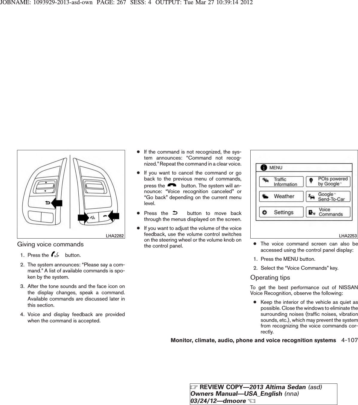 JOBNAME: 1093929-2013-asd-own PAGE: 267 SESS: 4 OUTPUT: Tue Mar 27 10:39:14 2012Giving voice commands1. Press the button.2. The system announces: “Please say a com-mand.” A list of available commands is spo-ken by the system.3. After the tone sounds and the face icon onthe display changes, speak a command.Available commands are discussed later inthis section.4. Voice and display feedback are providedwhen the command is accepted.●If the command is not recognized, the sys-tem announces: “Command not recog-nized.”Repeat the command in a clear voice.●If you want to cancel the command or goback to the previous menu of commands,press the button. The system will an-nounce: “Voice recognition canceled” or“Go back” depending on the current menulevel.●Press the button to move backthrough the menus displayed on the screen.●If you want to adjust the volume of the voicefeedback, use the volume control switcheson the steering wheel or the volume knob onthe control panel. ●The voice command screen can also beaccessed using the control panel display:1. Press the MENU button.2. Select the “Voice Commands” key.Operating tipsTo get the best performance out of NISSANVoice Recognition, observe the following:●Keep the interior of the vehicle as quiet aspossible. Close the windows to eliminate thesurrounding noises (traffic noises, vibrationsounds, etc.), which may prevent the systemfrom recognizing the voice commands cor-rectly.LHA2282 LHA2253Monitor, climate, audio, phone and voice recognition systems 4-107ZREVIEW COPY—2013 Altima Sedan (asd)Owners Manual—USA_English (nna)03/24/12—dmooreX