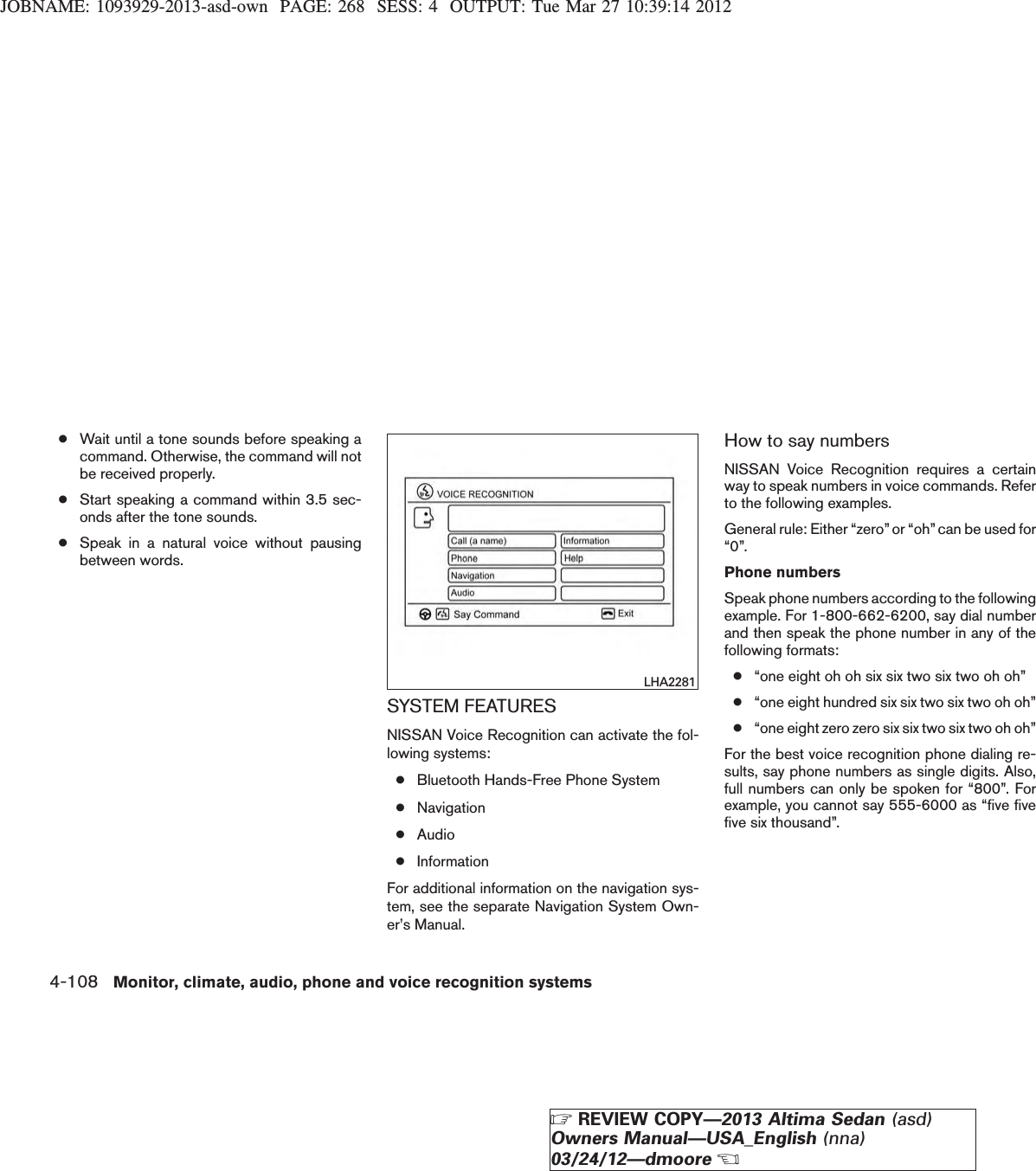 JOBNAME: 1093929-2013-asd-own PAGE: 268 SESS: 4 OUTPUT: Tue Mar 27 10:39:14 2012●Wait until a tone sounds before speaking acommand. Otherwise, the command will notbe received properly.●Start speaking a command within 3.5 sec-onds after the tone sounds.●Speak in a natural voice without pausingbetween words.SYSTEM FEATURESNISSAN Voice Recognition can activate the fol-lowing systems:●Bluetooth Hands-Free Phone System●Navigation●Audio●InformationFor additional information on the navigation sys-tem, see the separate Navigation System Own-er’s Manual.How to say numbersNISSAN Voice Recognition requires a certainway to speak numbers in voice commands. Referto the following examples.General rule: Either “zero”or “oh” can be used for“0”.Phone numbersSpeak phone numbers according to the followingexample. For 1-800-662-6200, say dial numberand then speak the phone number in any of thefollowing formats:●“one eight oh oh six six two six two oh oh”●“one eight hundred six six two six two oh oh”●“one eight zero zero six six two six two oh oh”For the best voice recognition phone dialing re-sults, say phone numbers as single digits. Also,full numbers can only be spoken for “800”. Forexample, you cannot say 555-6000 as “five fivefive six thousand”.LHA22814-108 Monitor, climate, audio, phone and voice recognition systemsZREVIEW COPY—2013 Altima Sedan (asd)Owners Manual—USA_English (nna)03/24/12—dmooreX