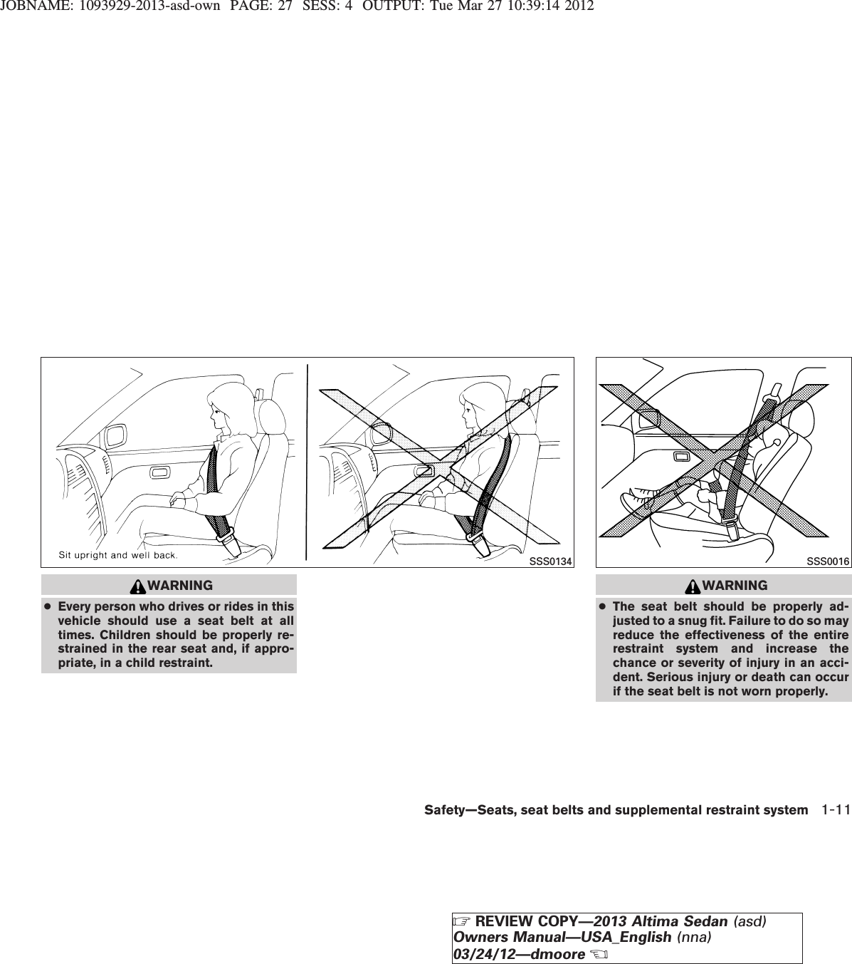 JOBNAME: 1093929-2013-asd-own PAGE: 27 SESS: 4 OUTPUT: Tue Mar 27 10:39:14 2012WARNING●Every person who drives or rides in thisvehicle should use a seat belt at alltimes. Children should be properly re-strained in the rear seat and, if appro-priate, in a child restraint.WARNING●The seat belt should be properly ad-justed to a snug fit. Failure to do so mayreduce the effectiveness of the entirerestraint system and increase thechance or severity of injury in an acci-dent. Serious injury or death can occurif the seat belt is not worn properly.SSS0134 SSS0016Safety—Seats, seat belts and supplemental restraint system 1-11ZREVIEW COPY—2013 Altima Sedan (asd)Owners Manual—USA_English (nna)03/24/12—dmooreX