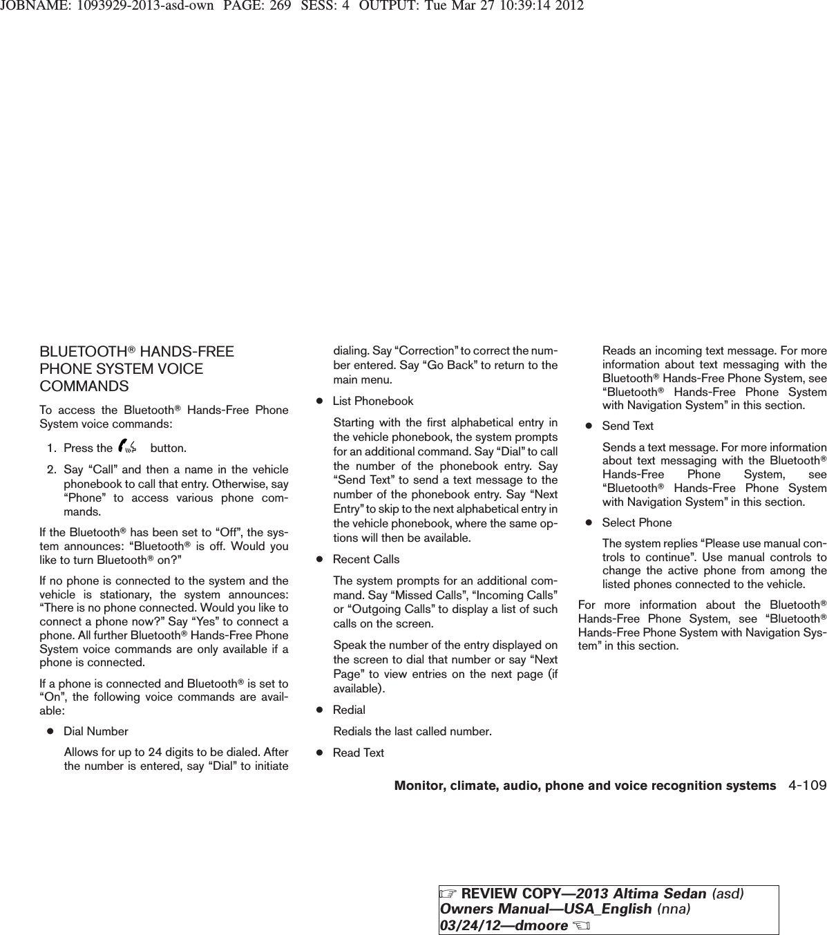 JOBNAME: 1093929-2013-asd-own PAGE: 269 SESS: 4 OUTPUT: Tue Mar 27 10:39:14 2012BLUETOOTHTHANDS-FREEPHONE SYSTEM VOICECOMMANDSTo access the BluetoothTHands-Free PhoneSystem voice commands:1. Press the button.2. Say “Call” and then a name in the vehiclephonebook to call that entry. Otherwise, say“Phone” to access various phone com-mands.If the BluetoothThas been set to “Off”, the sys-tem announces: “BluetoothTis off. Would youlike to turn BluetoothTon?”If no phone is connected to the system and thevehicle is stationary, the system announces:“There is no phone connected. Would you like toconnect a phone now?” Say “Yes” to connect aphone. All further BluetoothTHands-Free PhoneSystem voice commands are only available if aphone is connected.If a phone is connected and BluetoothTis set to“On”, the following voice commands are avail-able:●Dial NumberAllows for up to 24 digits to be dialed. Afterthe number is entered, say “Dial” to initiatedialing. Say “Correction”to correct the num-ber entered. Say “Go Back” to return to themain menu.●List PhonebookStarting with the first alphabetical entry inthe vehicle phonebook, the system promptsfor an additional command. Say “Dial” to callthe number of the phonebook entry. Say“Send Text” to send a text message to thenumber of the phonebook entry. Say “NextEntry”to skip to the next alphabetical entry inthe vehicle phonebook, where the same op-tions will then be available.●Recent CallsThe system prompts for an additional com-mand. Say “Missed Calls”, “Incoming Calls”or “Outgoing Calls” to display a list of suchcalls on the screen.Speak the number of the entry displayed onthe screen to dial that number or say “NextPage” to view entries on the next page (ifavailable).●RedialRedials the last called number.●Read TextReads an incoming text message. For moreinformation about text messaging with theBluetoothTHands-Free Phone System, see“BluetoothTHands-Free Phone Systemwith Navigation System” in this section.●Send TextSends a text message. For more informationabout text messaging with the BluetoothTHands-Free Phone System, see“BluetoothTHands-Free Phone Systemwith Navigation System” in this section.●Select PhoneThe system replies “Please use manual con-trols to continue”. Use manual controls tochange the active phone from among thelisted phones connected to the vehicle.For more information about the BluetoothTHands-Free Phone System, see “BluetoothTHands-Free Phone System with Navigation Sys-tem” in this section.Monitor, climate, audio, phone and voice recognition systems 4-109ZREVIEW COPY—2013 Altima Sedan (asd)Owners Manual—USA_English (nna)03/24/12—dmooreX