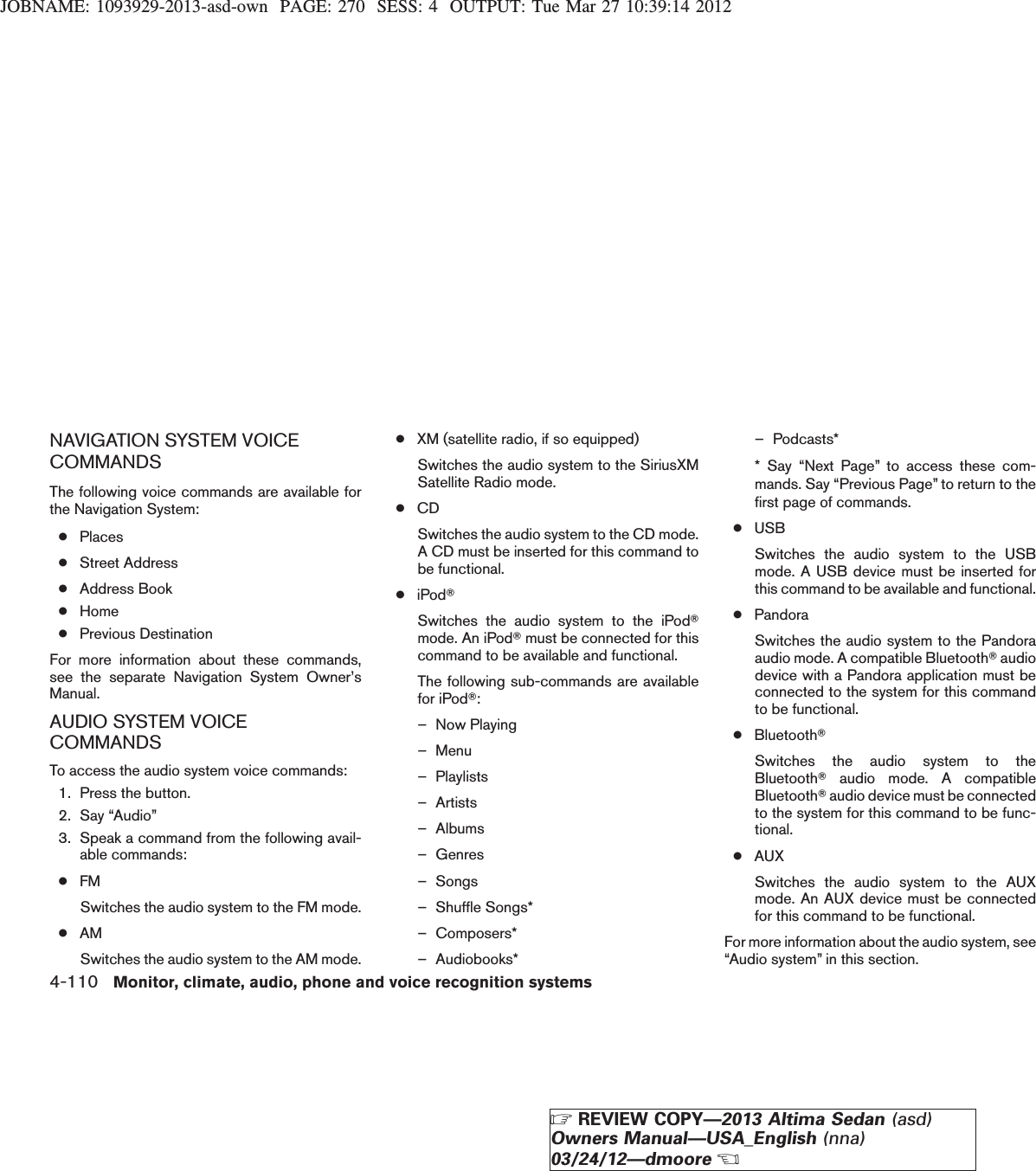 JOBNAME: 1093929-2013-asd-own PAGE: 270 SESS: 4 OUTPUT: Tue Mar 27 10:39:14 2012NAVIGATION SYSTEM VOICECOMMANDSThe following voice commands are available forthe Navigation System:●Places●Street Address●Address Book●Home●Previous DestinationFor more information about these commands,see the separate Navigation System Owner’sManual.AUDIO SYSTEM VOICECOMMANDSTo access the audio system voice commands:1. Press the button.2. Say “Audio”3. Speak a command from the following avail-able commands:●FMSwitches the audio system to the FM mode.●AMSwitches the audio system to the AM mode.●XM (satellite radio, if so equipped)Switches the audio system to the SiriusXMSatellite Radio mode.●CDSwitches the audio system to the CD mode.A CD must be inserted for this command tobe functional.●iPodTSwitches the audio system to the iPodTmode. An iPodTmust be connected for thiscommand to be available and functional.The following sub-commands are availablefor iPodT:– Now Playing– Menu– Playlists– Artists– Albums– Genres– Songs– Shuffle Songs*– Composers*– Audiobooks*– Podcasts** Say “Next Page” to access these com-mands. Say “Previous Page” to return to thefirst page of commands.●USBSwitches the audio system to the USBmode. A USB device must be inserted forthis command to be available and functional.●PandoraSwitches the audio system to the Pandoraaudio mode. A compatible BluetoothTaudiodevice with a Pandora application must beconnected to the system for this commandto be functional.●BluetoothTSwitches the audio system to theBluetoothTaudio mode. A compatibleBluetoothTaudio device must be connectedto the system for this command to be func-tional.●AUXSwitches the audio system to the AUXmode. An AUX device must be connectedfor this command to be functional.For more information about the audio system, see“Audio system” in this section.4-110 Monitor, climate, audio, phone and voice recognition systemsZREVIEW COPY—2013 Altima Sedan (asd)Owners Manual—USA_English (nna)03/24/12—dmooreX
