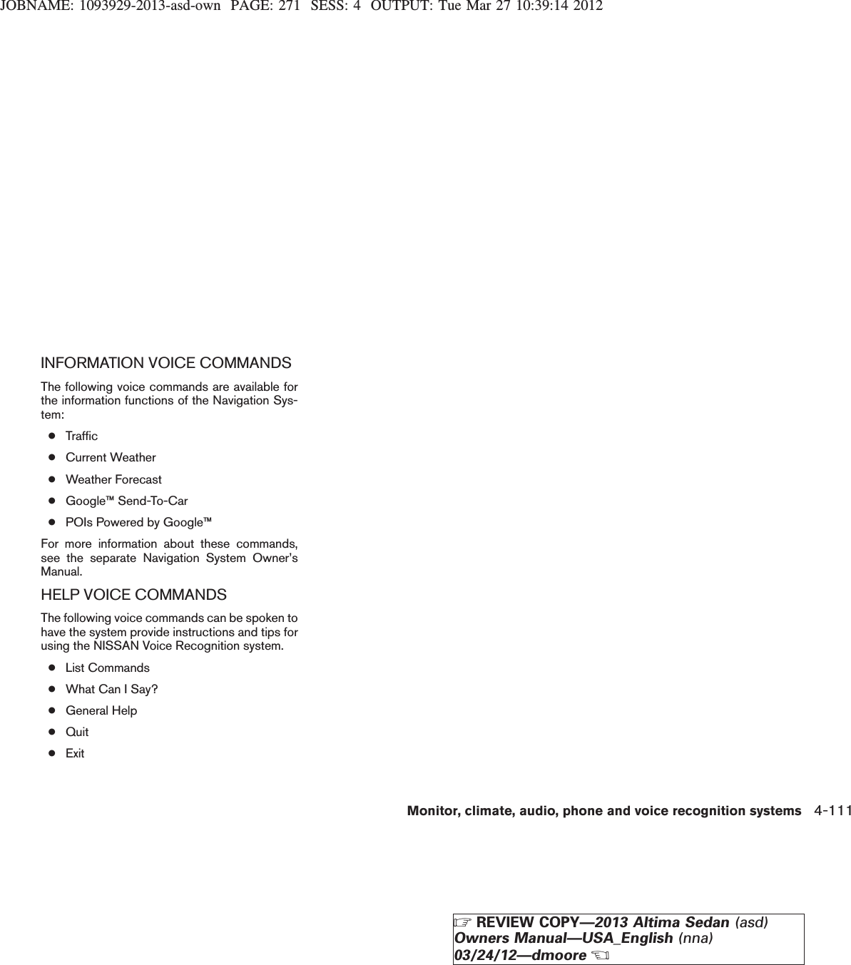 JOBNAME: 1093929-2013-asd-own PAGE: 271 SESS: 4 OUTPUT: Tue Mar 27 10:39:14 2012INFORMATION VOICE COMMANDSThe following voice commands are available forthe information functions of the Navigation Sys-tem:●Traffic●Current Weather●Weather Forecast●Google™ Send-To-Car●POIs Powered by Google™For more information about these commands,see the separate Navigation System Owner’sManual.HELP VOICE COMMANDSThe following voice commands can be spoken tohave the system provide instructions and tips forusing the NISSAN Voice Recognition system.●List Commands●What Can I Say?●General Help●Quit●ExitMonitor, climate, audio, phone and voice recognition systems 4-111ZREVIEW COPY—2013 Altima Sedan (asd)Owners Manual—USA_English (nna)03/24/12—dmooreX