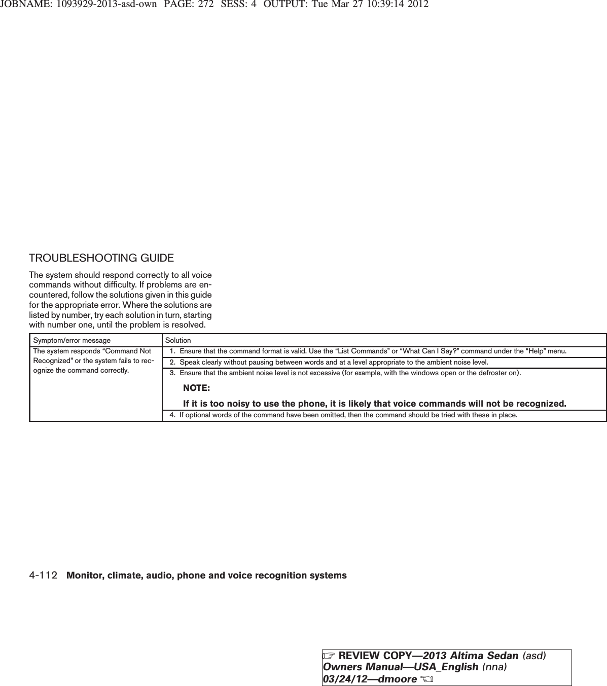 JOBNAME: 1093929-2013-asd-own PAGE: 272 SESS: 4 OUTPUT: Tue Mar 27 10:39:14 2012TROUBLESHOOTING GUIDEThe system should respond correctly to all voicecommands without difficulty. If problems are en-countered, follow the solutions given in this guidefor the appropriate error. Where the solutions arelisted by number, try each solution in turn, startingwith number one, until the problem is resolved.Symptom/error message SolutionThe system responds “Command NotRecognized” or the system fails to rec-ognize the command correctly.1. Ensure that the command format is valid. Use the “List Commands” or “What Can I Say?” command under the “Help” menu.2. Speak clearly without pausing between words and at a level appropriate to the ambient noise level.3. Ensure that the ambient noise level is not excessive (for example, with the windows open or the defroster on).NOTE:If it is too noisy to use the phone, it is likely that voice commands will not be recognized.4. If optional words of the command have been omitted, then the command should be tried with these in place.4-112 Monitor, climate, audio, phone and voice recognition systemsZREVIEW COPY—2013 Altima Sedan (asd)Owners Manual—USA_English (nna)03/24/12—dmooreX