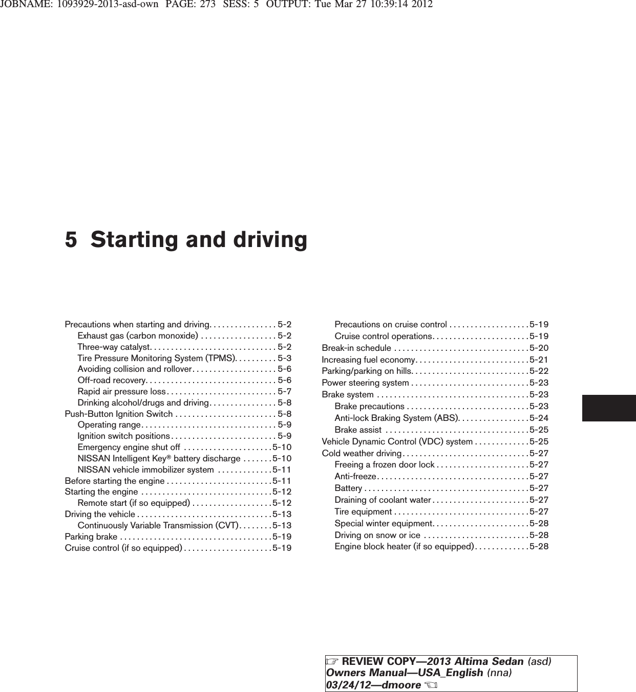 JOBNAME: 1093929-2013-asd-own PAGE: 273 SESS: 5 OUTPUT: Tue Mar 27 10:39:14 20125 Starting and drivingPrecautions when starting and driving. . . . . . . . . . . . . . . . 5-2Exhaust gas (carbon monoxide) . . . . . . . . . . . . . . . . . . 5-2Three-waycatalyst..............................5-2Tire Pressure Monitoring System (TPMS). . . . . . . . . . 5-3Avoiding collision and rollover. . . . . . . . . . . . . . . . . . . . 5-6Off-roadrecovery...............................5-6Rapidairpressureloss..........................5-7Drinking alcohol/drugs and driving. . . . . . . . . . . . . . . . 5-8Push-Button Ignition Switch . . . . . . . . . . . . . . . . . . . . . . . . 5-8Operatingrange................................5-9Ignition switch positions. . . . . . . . . . . . . . . . . . . . . . . . . 5-9Emergency engine shut off . . . . . . . . . . . . . . . . . . . . .5-10NISSAN Intelligent KeyTbattery discharge . . . . . . . 5-10NISSAN vehicle immobilizer system . . . . . . . . . . . . .5-11Before starting the engine . . . . . . . . . . . . . . . . . . . . . . . . .5-11Startingtheengine ...............................5-12Remote start (if so equipped) . . . . . . . . . . . . . . . . . . .5-12Drivingthevehicle................................5-13Continuously Variable Transmission (CVT). . . . . . . .5-13Parkingbrake....................................5-19Cruise control (if so equipped) . . . . . . . . . . . . . . . . . . . . .5-19Precautions on cruise control . . . . . . . . . . . . . . . . . . .5-19Cruise control operations. . . . . . . . . . . . . . . . . . . . . . . 5-19Break-in schedule . . . . . . . . . . . . . . . . . . . . . . . . . . . . . . . .5-20Increasing fuel economy. . . . . . . . . . . . . . . . . . . . . . . . . . . 5-21Parking/parking on hills. . . . . . . . . . . . . . . . . . . . . . . . . . . .5-22Power steering system . . . . . . . . . . . . . . . . . . . . . . . . . . . .5-23Brake system . . . . . . . . . . . . . . . . . . . . . . . . . . . . . . . . . . . .5-23Brakeprecautions.............................5-23Anti-lock Braking System (ABS). . . . . . . . . . . . . . . . .5-24Brakeassist ..................................5-25Vehicle Dynamic Control (VDC) system . . . . . . . . . . . . .5-25Cold weather driving. . . . . . . . . . . . . . . . . . . . . . . . . . . . . .5-27Freeing a frozen door lock . . . . . . . . . . . . . . . . . . . . . .5-27Anti-freeze. . . . . . . . . . . . . . . . . . . . . . . . . . . . . . . . . . . .5-27Battery . . . . . . . . . . . . . . . . . . . . . . . . . . . . . . . . . . . . . . .5-27Draining of coolant water . . . . . . . . . . . . . . . . . . . . . . .5-27Tireequipment................................5-27Special winter equipment. . . . . . . . . . . . . . . . . . . . . . .5-28Drivingonsnoworice .........................5-28Engine block heater (if so equipped) . . . . . . . . . . . . .5-28ZREVIEW COPY—2013 Altima Sedan (asd)Owners Manual—USA_English (nna)03/24/12—dmooreX