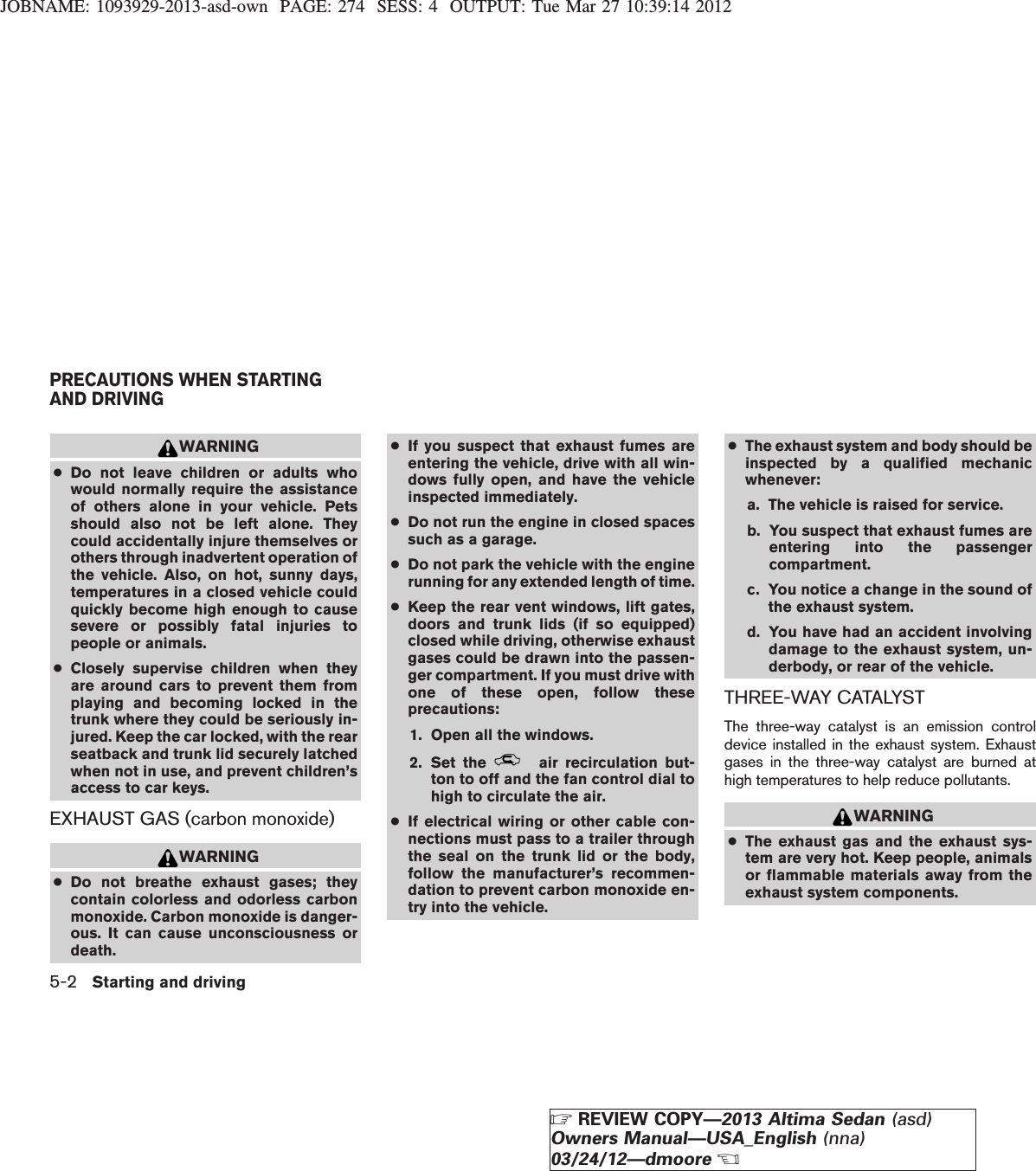 JOBNAME: 1093929-2013-asd-own PAGE: 274 SESS: 4 OUTPUT: Tue Mar 27 10:39:14 2012WARNING●Do not leave children or adults whowould normally require the assistanceof others alone in your vehicle. Petsshould also not be left alone. Theycould accidentally injure themselves orothers through inadvertent operation ofthe vehicle. Also, on hot, sunny days,temperatures in a closed vehicle couldquickly become high enough to causesevere or possibly fatal injuries topeople or animals.●Closely supervise children when theyare around cars to prevent them fromplaying and becoming locked in thetrunk where they could be seriously in-jured. Keep the car locked, with the rearseatback and trunk lid securely latchedwhen not in use, and prevent children’saccess to car keys.EXHAUST GAS (carbon monoxide)WARNING●Do not breathe exhaust gases; theycontain colorless and odorless carbonmonoxide. Carbon monoxide is danger-ous. It can cause unconsciousness ordeath.●If you suspect that exhaust fumes areentering the vehicle, drive with all win-dows fully open, and have the vehicleinspected immediately.●Do not run the engine in closed spacessuch as a garage.●Do not park the vehicle with the enginerunning for any extended length of time.●Keep the rear vent windows, lift gates,doors and trunk lids (if so equipped)closed while driving, otherwise exhaustgases could be drawn into the passen-ger compartment. If you must drive withone of these open, follow theseprecautions:1. Open all the windows.2. Set the air recirculation but-ton to off and the fan control dial tohigh to circulate the air.●If electrical wiring or other cable con-nections must pass to a trailer throughthe seal on the trunk lid or the body,follow the manufacturer’s recommen-dation to prevent carbon monoxide en-try into the vehicle.●The exhaust system and body should beinspected by a qualified mechanicwhenever:a. The vehicle is raised for service.b. You suspect that exhaust fumes areentering into the passengercompartment.c. You notice a change in the sound ofthe exhaust system.d. You have had an accident involvingdamage to the exhaust system, un-derbody, or rear of the vehicle.THREE-WAY CATALYSTThe three-way catalyst is an emission controldevice installed in the exhaust system. Exhaustgases in the three-way catalyst are burned athigh temperatures to help reduce pollutants.WARNING●The exhaust gas and the exhaust sys-tem are very hot. Keep people, animalsor flammable materials away from theexhaust system components.PRECAUTIONS WHEN STARTINGAND DRIVING5-2 Starting and drivingZREVIEW COPY—2013 Altima Sedan (asd)Owners Manual—USA_English (nna)03/24/12—dmooreX