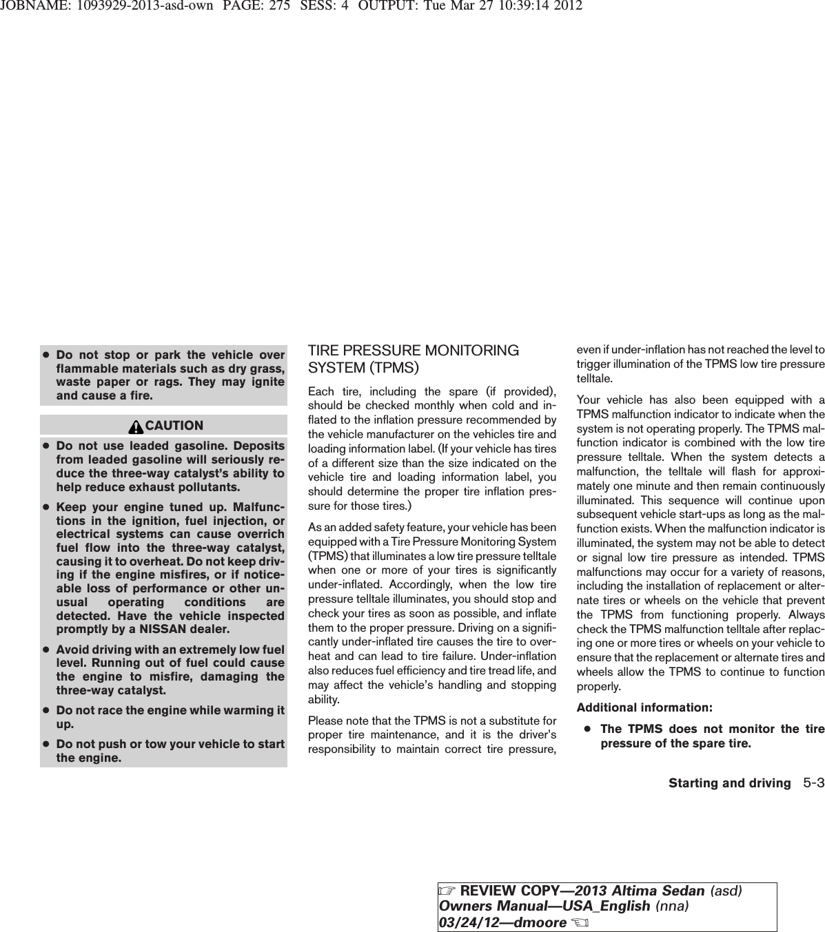 JOBNAME: 1093929-2013-asd-own PAGE: 275 SESS: 4 OUTPUT: Tue Mar 27 10:39:14 2012●Do not stop or park the vehicle overflammable materials such as dry grass,waste paper or rags. They may igniteand cause a fire.CAUTION●Do not use leaded gasoline. Depositsfrom leaded gasoline will seriously re-duce the three-way catalyst’s ability tohelp reduce exhaust pollutants.●Keep your engine tuned up. Malfunc-tions in the ignition, fuel injection, orelectrical systems can cause overrichfuel flow into the three-way catalyst,causing it to overheat. Do not keep driv-ing if the engine misfires, or if notice-able loss of performance or other un-usual operating conditions aredetected. Have the vehicle inspectedpromptly by a NISSAN dealer.●Avoid driving with an extremely low fuellevel. Running out of fuel could causethe engine to misfire, damaging thethree-way catalyst.●Do not race the engine while warming itup.●Do not push or tow your vehicle to startthe engine.TIRE PRESSURE MONITORINGSYSTEM (TPMS)Each tire, including the spare (if provided),should be checked monthly when cold and in-flated to the inflation pressure recommended bythe vehicle manufacturer on the vehicles tire andloading information label. (If your vehicle has tiresof a different size than the size indicated on thevehicle tire and loading information label, youshould determine the proper tire inflation pres-sure for those tires.)As an added safety feature, your vehicle has beenequipped with a Tire Pressure Monitoring System(TPMS) that illuminates a low tire pressure telltalewhen one or more of your tires is significantlyunder-inflated. Accordingly, when the low tirepressure telltale illuminates, you should stop andcheck your tires as soon as possible, and inflatethem to the proper pressure. Driving on a signifi-cantly under-inflated tire causes the tire to over-heat and can lead to tire failure. Under-inflationalso reduces fuel efficiency and tire tread life, andmay affect the vehicle’s handling and stoppingability.Please note that the TPMS is not a substitute forproper tire maintenance, and it is the driver’sresponsibility to maintain correct tire pressure,even if under-inflation has not reached the level totrigger illumination of the TPMS low tire pressuretelltale.Your vehicle has also been equipped with aTPMS malfunction indicator to indicate when thesystem is not operating properly. The TPMS mal-function indicator is combined with the low tirepressure telltale. When the system detects amalfunction, the telltale will flash for approxi-mately one minute and then remain continuouslyilluminated. This sequence will continue uponsubsequent vehicle start-ups as long as the mal-function exists. When the malfunction indicator isilluminated, the system may not be able to detector signal low tire pressure as intended. TPMSmalfunctions may occur for a variety of reasons,including the installation of replacement or alter-nate tires or wheels on the vehicle that preventthe TPMS from functioning properly. Alwayscheck the TPMS malfunction telltale after replac-ing one or more tires or wheels on your vehicle toensure that the replacement or alternate tires andwheels allow the TPMS to continue to functionproperly.Additional information:●The TPMS does not monitor the tirepressure of the spare tire.Starting and driving 5-3ZREVIEW COPY—2013 Altima Sedan (asd)Owners Manual—USA_English (nna)03/24/12—dmooreX