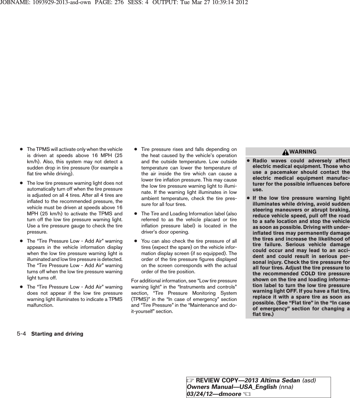 JOBNAME: 1093929-2013-asd-own PAGE: 276 SESS: 4 OUTPUT: Tue Mar 27 10:39:14 2012●The TPMS will activate only when the vehicleis driven at speeds above 16 MPH (25km/h). Also, this system may not detect asudden drop in tire pressure (for example aflat tire while driving).●The low tire pressure warning light does notautomatically turn off when the tire pressureis adjusted on all 4 tires. After all 4 tires areinflated to the recommended pressure, thevehicle must be driven at speeds above 16MPH (25 km/h) to activate the TPMS andturn off the low tire pressure warning light.Use a tire pressure gauge to check the tirepressure.●The “Tire Pressure Low - Add Air” warningappears in the vehicle information displaywhen the low tire pressure warning light isilluminated and low tire pressure is detected.The “Tire Pressure Low - Add Air” warningturns off when the low tire pressure warninglight turns off.●The “Tire Pressure Low - Add Air” warningdoes not appear if the low tire pressurewarning light illuminates to indicate a TPMSmalfunction.●Tire pressure rises and falls depending onthe heat caused by the vehicle’s operationand the outside temperature. Low outsidetemperature can lower the temperature ofthe air inside the tire which can cause alower tire inflation pressure. This may causethe low tire pressure warning light to illumi-nate. If the warning light illuminates in lowambient temperature, check the tire pres-sure for all four tires.●The Tire and Loading Information label (alsoreferred to as the vehicle placard or tireinflation pressure label) is located in thedriver’s door opening.●You can also check the tire pressure of alltires (expect the spare) on the vehicle infor-mation display screen (if so equipped). Theorder of the tire pressure figures displayedon the screen corresponds with the actualorder of the tire position.For additional information, see “Low tire pressurewarning light” in the “Instruments and controls”section, “Tire Pressure Monitoring System(TPMS)” in the “In case of emergency” sectionand “Tire Pressure” in the “Maintenance and do-it-yourself” section.WARNING●Radio waves could adversely affectelectric medical equipment. Those whouse a pacemaker should contact theelectric medical equipment manufac-turer for the possible influences beforeuse.●If the low tire pressure warning lightilluminates while driving, avoid suddensteering maneuvers or abrupt braking,reduce vehicle speed, pull off the roadto a safe location and stop the vehicleas soon as possible. Driving with under-inflated tires may permanently damagethe tires and increase the likelihood oftire failure. Serious vehicle damagecould occur and may lead to an acci-dent and could result in serious per-sonal injury. Check the tire pressure forall four tires. Adjust the tire pressure tothe recommended COLD tire pressureshown on the tire and loading informa-tion label to turn the low tire pressurewarning light OFF. If you have a flat tire,replace it with a spare tire as soon aspossible. (See “Flat tire” in the “In caseof emergency” section for changing aflat tire.)5-4 Starting and drivingZREVIEW COPY—2013 Altima Sedan (asd)Owners Manual—USA_English (nna)03/24/12—dmooreX