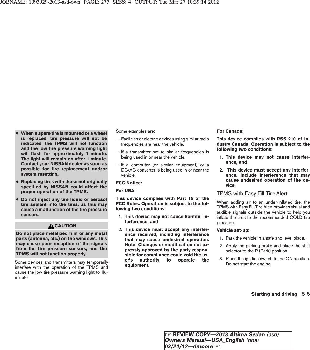 JOBNAME: 1093929-2013-asd-own PAGE: 277 SESS: 4 OUTPUT: Tue Mar 27 10:39:14 2012●When a spare tire is mounted or a wheelis replaced, tire pressure will not beindicated, the TPMS will not functionand the low tire pressure warning lightwill flash for approximately 1 minute.The light will remain on after 1 minute.Contact your NISSAN dealer as soon aspossible for tire replacement and/orsystem resetting.●Replacing tires with those not originallyspecified by NISSAN could affect theproper operation of the TPMS.●Do not inject any tire liquid or aerosoltire sealant into the tires, as this maycause a malfunction of the tire pressuresensors.CAUTIONDo not place metalized film or any metalparts (antenna, etc.) on the windows. Thismay cause poor reception of the signalsfrom the tire pressure sensors, and theTPMS will not function properly.Some devices and transmitters may temporarilyinterfere with the operation of the TPMS andcause the low tire pressure warning light to illu-minate.Some examples are:– Facilities or electric devices using similar radiofrequencies are near the vehicle.– If a transmitter set to similar frequencies isbeing used in or near the vehicle.– If a computer (or similar equipment) or aDC/AC converter is being used in or near thevehicle.FCC Notice:For USA:This device complies with Part 15 of theFCC Rules. Operation is subject to the fol-lowing two conditions:1. This device may not cause harmful in-terference, and2. This device must accept any interfer-ence received, including interferencethat may cause undesired operation.Note: Changes or modification not ex-pressly approved by the party respon-sible for compliance could void the us-er’s authority to operate theequipment.For Canada:This device complies with RSS-210 of In-dustry Canada. Operation is subject to thefollowing two conditions:1. This device may not cause interfer-ence, and2. This device must accept any interfer-ence, include interference that maycause undesired operation of the de-vice.TPMS with Easy Fill Tire AlertWhen adding air to an under-inflated tire, theTPMS with Easy Fill Tire Alert provides visual andaudible signals outside the vehicle to help youinflate the tires to the recommended COLD tirepressure.Vehicle set-up:1. Park the vehicle in a safe and level place.2. Apply the parking brake and place the shiftselector to the P (Park) position.3. Place the ignition switch to the ON position.Do not start the engine.Starting and driving 5-5ZREVIEW COPY—2013 Altima Sedan (asd)Owners Manual—USA_English (nna)03/24/12—dmooreX