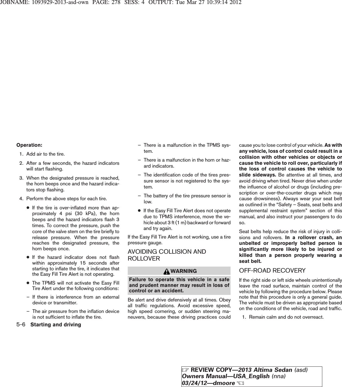 JOBNAME: 1093929-2013-asd-own PAGE: 278 SESS: 4 OUTPUT: Tue Mar 27 10:39:14 2012Operation:1. Add air to the tire.2. After a few seconds, the hazard indicatorswill start flashing.3. When the designated pressure is reached,the horn beeps once and the hazard indica-tors stop flashing.4. Perform the above steps for each tire.●If the tire is over-inflated more than ap-proximately 4 psi (30 kPa), the hornbeeps and the hazard indicators flash 3times. To correct the pressure, push thecore of the valve stem on the tire briefly torelease pressure. When the pressurereaches the designated pressure, thehorn beeps once.●If the hazard indicator does not flashwithin approximately 15 seconds afterstarting to inflate the tire, it indicates thatthe Easy Fill Tire Alert is not operating.●The TPMS will not activate the Easy FillTire Alert under the following conditions:– If there is interference from an externaldevice or transmitter.– The air pressure from the inflation deviceis not sufficient to inflate the tire.– There is a malfunction in the TPMS sys-tem.– There is a malfunction in the horn or haz-ard indicators.– The identification code of the tires pres-sure sensor is not registered to the sys-tem.– The battery of the tire pressure sensor islow.●If the Easy Fill Tire Alert does not operatedue to TPMS interference, move the ve-hicle about 3 ft (1 m) backward or forwardand try again.If the Easy Fill Tire Alert is not working, use a tirepressure gauge.AVOIDING COLLISION ANDROLLOVERWARNINGFailure to operate this vehicle in a safeand prudent manner may result in loss ofcontrol or an accident.Be alert and drive defensively at all times. Obeyall traffic regulations. Avoid excessive speed,high speed cornering, or sudden steering ma-neuvers, because these driving practices couldcause you to lose control of your vehicle. As withany vehicle, loss of control could result in acollision with other vehicles or objects orcause the vehicle to roll over, particularly ifthe loss of control causes the vehicle toslide sideways. Be attentive at all times, andavoid driving when tired. Never drive when underthe influence of alcohol or drugs (including pre-scription or over-the-counter drugs which maycause drowsiness). Always wear your seat beltas outlined in the “Safety – Seats, seat belts andsupplemental restraint system” section of thismanual, and also instruct your passengers to doso.Seat belts help reduce the risk of injury in colli-sions and rollovers. In a rollover crash, anunbelted or improperly belted person issignificantly more likely to be injured orkilled than a person properly wearing aseat belt.OFF-ROAD RECOVERYIf the right side or left side wheels unintentionallyleave the road surface, maintain control of thevehicle by following the procedure below. Pleasenote that this procedure is only a general guide.The vehicle must be driven as appropriate basedon the conditions of the vehicle, road and traffic.1. Remain calm and do not overreact.5-6 Starting and drivingZREVIEW COPY—2013 Altima Sedan (asd)Owners Manual—USA_English (nna)03/24/12—dmooreX