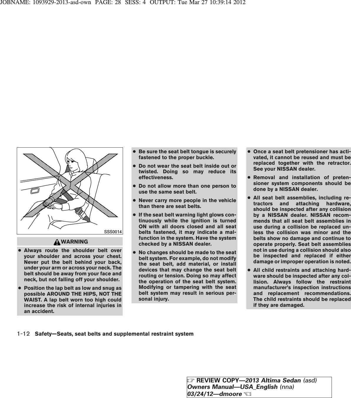 JOBNAME: 1093929-2013-asd-own PAGE: 28 SESS: 4 OUTPUT: Tue Mar 27 10:39:14 2012WARNING●Always route the shoulder belt overyour shoulder and across your chest.Never put the belt behind your back,under your arm or across your neck. Thebelt should be away from your face andneck, but not falling off your shoulder.●Position the lap belt as low and snug aspossible AROUND THE HIPS, NOT THEWAIST. A lap belt worn too high couldincrease the risk of internal injuries inan accident.●Be sure the seat belt tongue is securelyfastened to the proper buckle.●Do not wear the seat belt inside out ortwisted. Doing so may reduce itseffectiveness.●Do not allow more than one person touse the same seat belt.●Never carry more people in the vehiclethan there are seat belts.●If the seat belt warning light glows con-tinuously while the ignition is turnedON with all doors closed and all seatbelts fastened, it may indicate a mal-function in the system. Have the systemchecked by a NISSAN dealer.●No changes should be made to the seatbelt system. For example, do not modifythe seat belt, add material, or installdevices that may change the seat beltrouting or tension. Doing so may affectthe operation of the seat belt system.Modifying or tampering with the seatbelt system may result in serious per-sonal injury.●Once a seat belt pretensioner has acti-vated, it cannot be reused and must bereplaced together with the retractor.See your NISSAN dealer.●Removal and installation of preten-sioner system components should bedone by a NISSAN dealer.●All seat belt assemblies, including re-tractors and attaching hardware,should be inspected after any collisionby a NISSAN dealer. NISSAN recom-mends that all seat belt assemblies inuse during a collision be replaced un-less the collision was minor and thebelts show no damage and continue tooperate properly. Seat belt assembliesnot in use during a collision should alsobe inspected and replaced if eitherdamage or improper operation is noted.●All child restraints and attaching hard-ware should be inspected after any col-lision. Always follow the restraintmanufacturer’s inspection instructionsand replacement recommendations.The child restraints should be replacedif they are damaged.SSS00141-12 Safety—Seats, seat belts and supplemental restraint systemZREVIEW COPY—2013 Altima Sedan (asd)Owners Manual—USA_English (nna)03/24/12—dmooreX