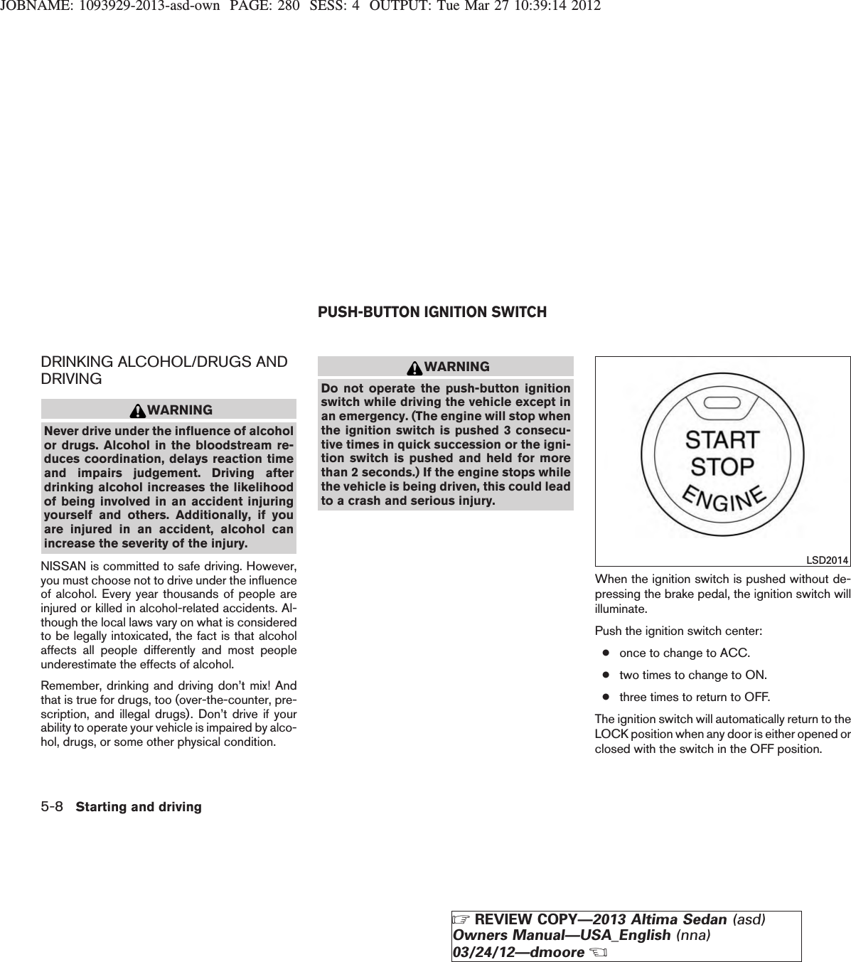 JOBNAME: 1093929-2013-asd-own PAGE: 280 SESS: 4 OUTPUT: Tue Mar 27 10:39:14 2012DRINKING ALCOHOL/DRUGS ANDDRIVINGWARNINGNever drive under the influence of alcoholor drugs. Alcohol in the bloodstream re-duces coordination, delays reaction timeand impairs judgement. Driving afterdrinking alcohol increases the likelihoodof being involved in an accident injuringyourself and others. Additionally, if youare injured in an accident, alcohol canincrease the severity of the injury.NISSAN is committed to safe driving. However,you must choose not to drive under the influenceof alcohol. Every year thousands of people areinjured or killed in alcohol-related accidents. Al-though the local laws vary on what is consideredto be legally intoxicated, the fact is that alcoholaffects all people differently and most peopleunderestimate the effects of alcohol.Remember, drinking and driving don’t mix! Andthat is true for drugs, too (over-the-counter, pre-scription, and illegal drugs). Don’t drive if yourability to operate your vehicle is impaired by alco-hol, drugs, or some other physical condition.WARNINGDo not operate the push-button ignitionswitch while driving the vehicle except inan emergency. (The engine will stop whenthe ignition switch is pushed 3 consecu-tive times in quick succession or the igni-tion switch is pushed and held for morethan 2 seconds.) If the engine stops whilethe vehicle is being driven, this could leadto a crash and serious injury.When the ignition switch is pushed without de-pressing the brake pedal, the ignition switch willilluminate.Push the ignition switch center:●once to change to ACC.●two times to change to ON.●three times to return to OFF.The ignition switch will automatically return to theLOCK position when any door is either opened orclosed with the switch in the OFF position.LSD2014PUSH-BUTTON IGNITION SWITCH5-8 Starting and drivingZREVIEW COPY—2013 Altima Sedan (asd)Owners Manual—USA_English (nna)03/24/12—dmooreX