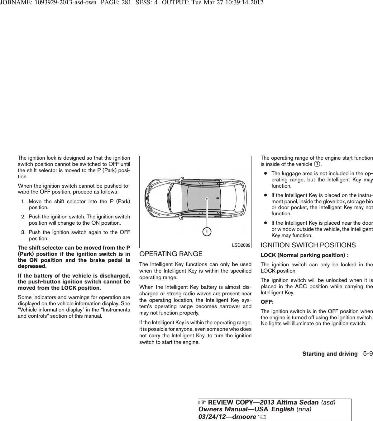 JOBNAME: 1093929-2013-asd-own PAGE: 281 SESS: 4 OUTPUT: Tue Mar 27 10:39:14 2012The ignition lock is designed so that the ignitionswitch position cannot be switched to OFF untilthe shift selector is moved to the P (Park) posi-tion.When the ignition switch cannot be pushed to-ward the OFF position, proceed as follows:1. Move the shift selector into the P (Park)position.2. Push the ignition switch. The ignition switchposition will change to the ON position.3. Push the ignition switch again to the OFFposition.The shift selector can be moved from the P(Park) position if the ignition switch is inthe ON position and the brake pedal isdepressed.If the battery of the vehicle is discharged,the push-button ignition switch cannot bemoved from the LOCK position.Some indicators and warnings for operation aredisplayed on the vehicle information display. See“Vehicle information display” in the “Instrumentsand controls” section of this manual.OPERATING RANGEThe Intelligent Key functions can only be usedwhen the Intelligent Key is within the specifiedoperating range.When the Intelligent Key battery is almost dis-charged or strong radio waves are present nearthe operating location, the Intelligent Key sys-tem’s operating range becomes narrower andmay not function properly.If the Intelligent Key is within the operating range,it is possible for anyone, even someone who doesnot carry the Intelligent Key, to turn the ignitionswitch to start the engine.The operating range of the engine start functionis inside of the vehicle s1.●The luggage area is not included in the op-erating range, but the Intelligent Key mayfunction.●If the Intelligent Key is placed on the instru-ment panel, inside the glove box, storage binor door pocket, the Intelligent Key may notfunction.●If the Intelligent Key is placed near the dooror window outside the vehicle, the IntelligentKey may function.IGNITION SWITCH POSITIONSLOCK (Normal parking position) :The ignition switch can only be locked in theLOCK position.The ignition switch will be unlocked when it isplaced in the ACC position while carrying theIntelligent Key.OFF:The ignition switch is in the OFF position whenthe engine is turned off using the ignition switch.No lights will illuminate on the ignition switch.LSD2089Starting and driving 5-9ZREVIEW COPY—2013 Altima Sedan (asd)Owners Manual—USA_English (nna)03/24/12—dmooreX