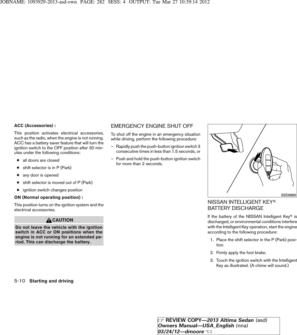 JOBNAME: 1093929-2013-asd-own PAGE: 282 SESS: 4 OUTPUT: Tue Mar 27 10:39:14 2012ACC (Accessories) :This position activates electrical accessories,such as the radio, when the engine is not running.ACC has a battery saver feature that will turn theignition switch to the OFF position after 30 min-utes under the following conditions:●all doors are closed●shift selector is in P (Park)●any door is opened●shift selector is moved out of P (Park)●ignition switch changes positionON (Normal operating position) :This position turns on the ignition system and theelectrical accessories.CAUTIONDo not leave the vehicle with the ignitionswitch in ACC or ON positions when theengine is not running for an extended pe-riod. This can discharge the battery.EMERGENCY ENGINE SHUT OFFTo shut off the engine in an emergency situationwhile driving, perform the following procedure:– Rapidly push the push-button ignition switch 3consecutive times in less than 1.5 seconds, or– Push and hold the push-button ignition switchfor more than 2 seconds.NISSAN INTELLIGENT KEYTBATTERY DISCHARGEIf the battery of the NISSAN Intelligent KeyTisdischarged, or environmental conditions interferewith the Intelligent Key operation, start the engineaccording to the following procedure:1. Place the shift selector in the P (Park) posi-tion.2. Firmly apply the foot brake.3. Touch the ignition switch with the IntelligentKey as illustrated. (A chime will sound.)SSD08605-10 Starting and drivingZREVIEW COPY—2013 Altima Sedan (asd)Owners Manual—USA_English (nna)03/24/12—dmooreX