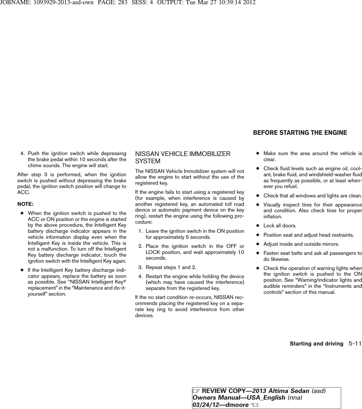 JOBNAME: 1093929-2013-asd-own PAGE: 283 SESS: 4 OUTPUT: Tue Mar 27 10:39:14 20124. Push the ignition switch while depressingthe brake pedal within 10 seconds after thechime sounds. The engine will start.After step 3 is performed, when the ignitionswitch is pushed without depressing the brakepedal, the ignition switch position will change toACC.NOTE:●When the ignition switch is pushed to theACC or ON position or the engine is startedby the above procedure, the Intelligent Keybattery discharge indicator appears in thevehicle information display even when theIntelligent Key is inside the vehicle. This isnot a malfunction. To turn off the IntelligentKey battery discharge indicator, touch theignition switch with the Intelligent Key again.●If the Intelligent Key battery discharge indi-cator appears, replace the battery as soonas possible. See “NISSAN Intelligent KeyTreplacement” in the “Maintenance and do-it-yourself” section.NISSAN VEHICLE IMMOBILIZERSYSTEMThe NISSAN Vehicle Immobilizer system will notallow the engine to start without the use of theregistered key.If the engine fails to start using a registered key(for example, when interference is caused byanother registered key, an automated toll roaddevice or automatic payment device on the keyring), restart the engine using the following pro-cedure:1. Leave the ignition switch in the ON positionfor approximately 5 seconds.2. Place the ignition switch in the OFF orLOCK position, and wait approximately 10seconds.3. Repeat steps 1 and 2.4. Restart the engine while holding the device(which may have caused the interference)separate from the registered key.If the no start condition re-occurs, NISSAN rec-ommends placing the registered key on a sepa-rate key ring to avoid interference from otherdevices.●Make sure the area around the vehicle isclear.●Check fluid levels such as engine oil, cool-ant, brake fluid, and windshield-washer fluidas frequently as possible, or at least when-ever you refuel.●Check that all windows and lights are clean.●Visually inspect tires for their appearanceand condition. Also check tires for properinflation.●Lock all doors.●Position seat and adjust head restraints.●Adjust inside and outside mirrors.●Fasten seat belts and ask all passengers todo likewise.●Check the operation of warning lights whenthe ignition switch is pushed to the ONposition. See “Warning/indicator lights andaudible reminders” in the “Instruments andcontrols” section of this manual.BEFORE STARTING THE ENGINEStarting and driving 5-11ZREVIEW COPY—2013 Altima Sedan (asd)Owners Manual—USA_English (nna)03/24/12—dmooreX