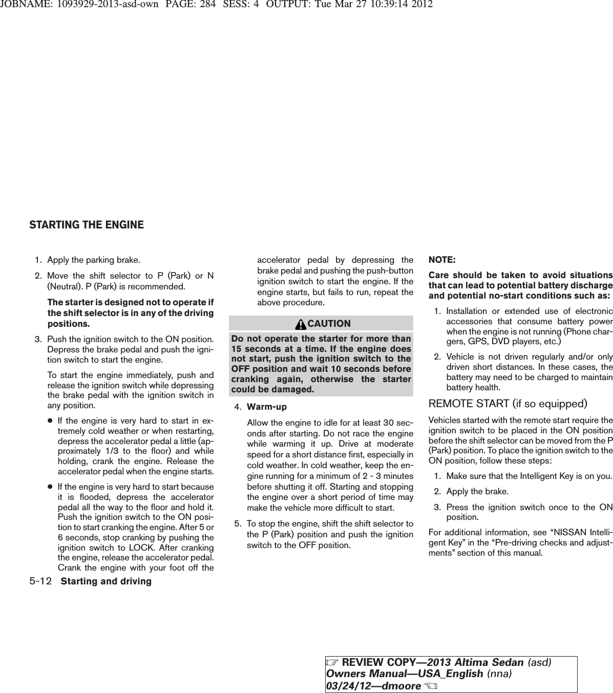 JOBNAME: 1093929-2013-asd-own PAGE: 284 SESS: 4 OUTPUT: Tue Mar 27 10:39:14 20121. Apply the parking brake.2. Move the shift selector to P (Park) or N(Neutral). P (Park) is recommended.The starter is designed not to operate ifthe shift selector is in any of the drivingpositions.3. Push the ignition switch to the ON position.Depress the brake pedal and push the igni-tion switch to start the engine.To start the engine immediately, push andrelease the ignition switch while depressingthe brake pedal with the ignition switch inany position.●If the engine is very hard to start in ex-tremely cold weather or when restarting,depress the accelerator pedal a little (ap-proximately 1/3 to the floor) and whileholding, crank the engine. Release theaccelerator pedal when the engine starts.●If the engine is very hard to start becauseit is flooded, depress the acceleratorpedal all the way to the floor and hold it.Push the ignition switch to the ON posi-tion to start cranking the engine. After 5 or6 seconds, stop cranking by pushing theignition switch to LOCK. After crankingthe engine, release the accelerator pedal.Crank the engine with your foot off theaccelerator pedal by depressing thebrake pedal and pushing the push-buttonignition switch to start the engine. If theengine starts, but fails to run, repeat theabove procedure.CAUTIONDo not operate the starter for more than15 seconds at a time. If the engine doesnot start, push the ignition switch to theOFF position and wait 10 seconds beforecranking again, otherwise the startercould be damaged.4. Warm-upAllow the engine to idle for at least 30 sec-onds after starting. Do not race the enginewhile warming it up. Drive at moderatespeed for a short distance first, especially incold weather. In cold weather, keep the en-gine running for a minimum of 2 - 3 minutesbefore shutting it off. Starting and stoppingthe engine over a short period of time maymake the vehicle more difficult to start.5. To stop the engine, shift the shift selector tothe P (Park) position and push the ignitionswitch to the OFF position.NOTE:Care should be taken to avoid situationsthat can lead to potential battery dischargeand potential no-start conditions such as:1. Installation or extended use of electronicaccessories that consume battery powerwhen the engine is not running (Phone char-gers, GPS, DVD players, etc.)2. Vehicle is not driven regularly and/or onlydriven short distances. In these cases, thebattery may need to be charged to maintainbattery health.REMOTE START (if so equipped)Vehicles started with the remote start require theignition switch to be placed in the ON positionbefore the shift selector can be moved from the P(Park) position. To place the ignition switch to theON position, follow these steps:1. Make sure that the Intelligent Key is on you.2. Apply the brake.3. Press the ignition switch once to the ONposition.For additional information, see “NISSAN Intelli-gent Key” in the “Pre-driving checks and adjust-ments” section of this manual.STARTING THE ENGINE5-12 Starting and drivingZREVIEW COPY—2013 Altima Sedan (asd)Owners Manual—USA_English (nna)03/24/12—dmooreX