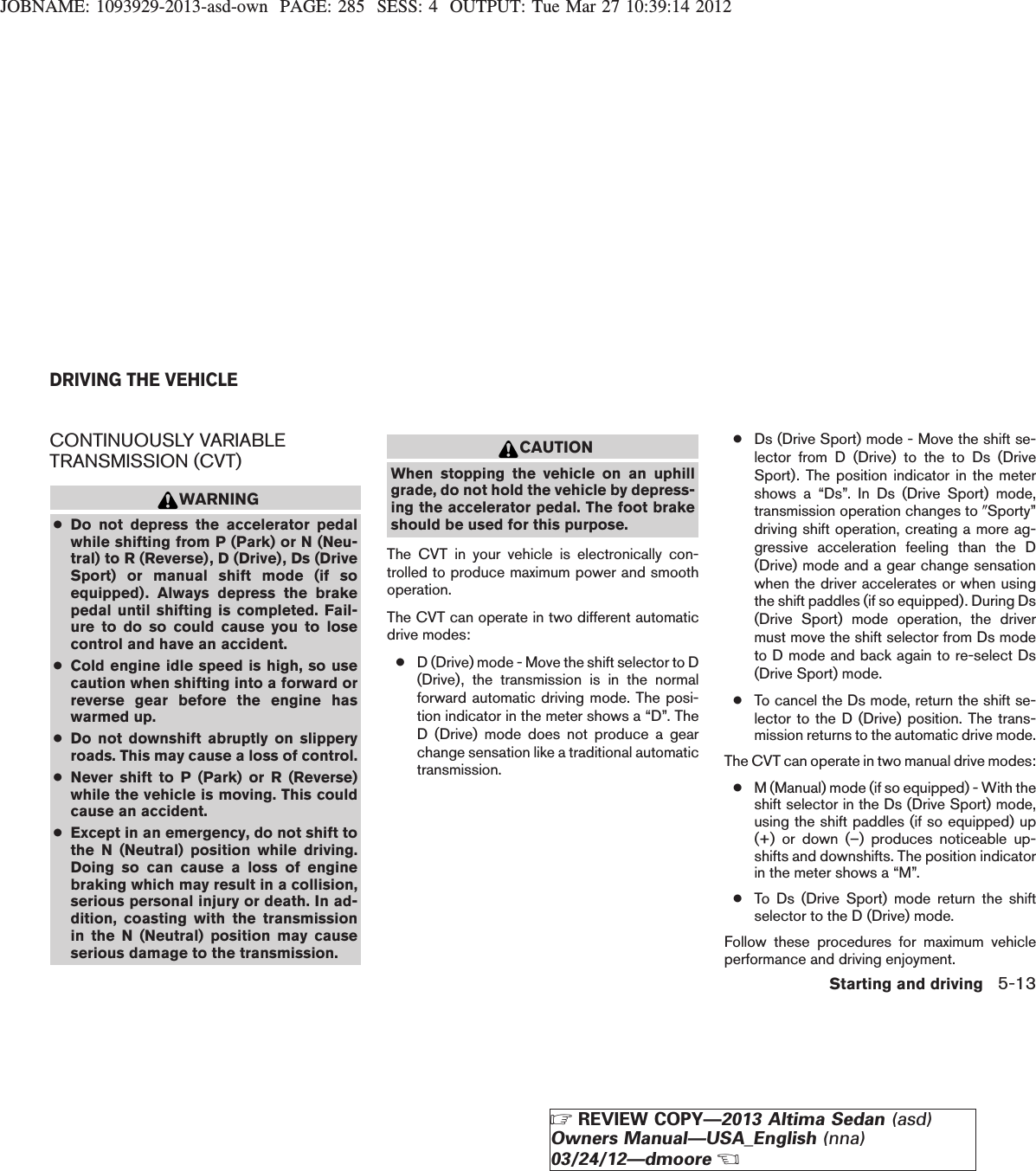 JOBNAME: 1093929-2013-asd-own PAGE: 285 SESS: 4 OUTPUT: Tue Mar 27 10:39:14 2012CONTINUOUSLY VARIABLETRANSMISSION (CVT)WARNING●Do not depress the accelerator pedalwhile shifting from P (Park) or N (Neu-tral) to R (Reverse), D (Drive), Ds (DriveSport) or manual shift mode (if soequipped). Always depress the brakepedal until shifting is completed. Fail-ure to do so could cause you to losecontrol and have an accident.●Cold engine idle speed is high, so usecaution when shifting into a forward orreverse gear before the engine haswarmed up.●Do not downshift abruptly on slipperyroads. This may cause a loss of control.●Never shift to P (Park) or R (Reverse)while the vehicle is moving. This couldcause an accident.●Except in an emergency, do not shift tothe N (Neutral) position while driving.Doing so can cause a loss of enginebraking which may result in a collision,serious personal injury or death. In ad-dition, coasting with the transmissionin the N (Neutral) position may causeserious damage to the transmission.CAUTIONWhen stopping the vehicle on an uphillgrade, do not hold the vehicle by depress-ing the accelerator pedal. The foot brakeshould be used for this purpose.The CVT in your vehicle is electronically con-trolled to produce maximum power and smoothoperation.The CVT can operate in two different automaticdrive modes:●D (Drive) mode - Move the shift selector to D(Drive), the transmission is in the normalforward automatic driving mode. The posi-tion indicator in the meter shows a “D”. TheD (Drive) mode does not produce a gearchange sensation like a traditional automatictransmission.●Ds (Drive Sport) mode - Move the shift se-lector from D (Drive) to the to Ds (DriveSport). The position indicator in the metershows a “Ds”. In Ds (Drive Sport) mode,transmission operation changes to 9Sporty”driving shift operation, creating a more ag-gressive acceleration feeling than the D(Drive) mode and a gear change sensationwhen the driver accelerates or when usingthe shift paddles (if so equipped). During Ds(Drive Sport) mode operation, the drivermust move the shift selector from Ds modeto D mode and back again to re-select Ds(Drive Sport) mode.●To cancel the Ds mode, return the shift se-lector to the D (Drive) position. The trans-mission returns to the automatic drive mode.The CVT can operate in two manual drive modes:●M (Manual) mode (if so equipped) - With theshift selector in the Ds (Drive Sport) mode,using the shift paddles (if so equipped) up(+) or down (–) produces noticeable up-shifts and downshifts. The position indicatorin the meter shows a “M”.●To Ds (Drive Sport) mode return the shiftselector to the D (Drive) mode.Follow these procedures for maximum vehicleperformance and driving enjoyment.DRIVING THE VEHICLEStarting and driving 5-13ZREVIEW COPY—2013 Altima Sedan (asd)Owners Manual—USA_English (nna)03/24/12—dmooreX