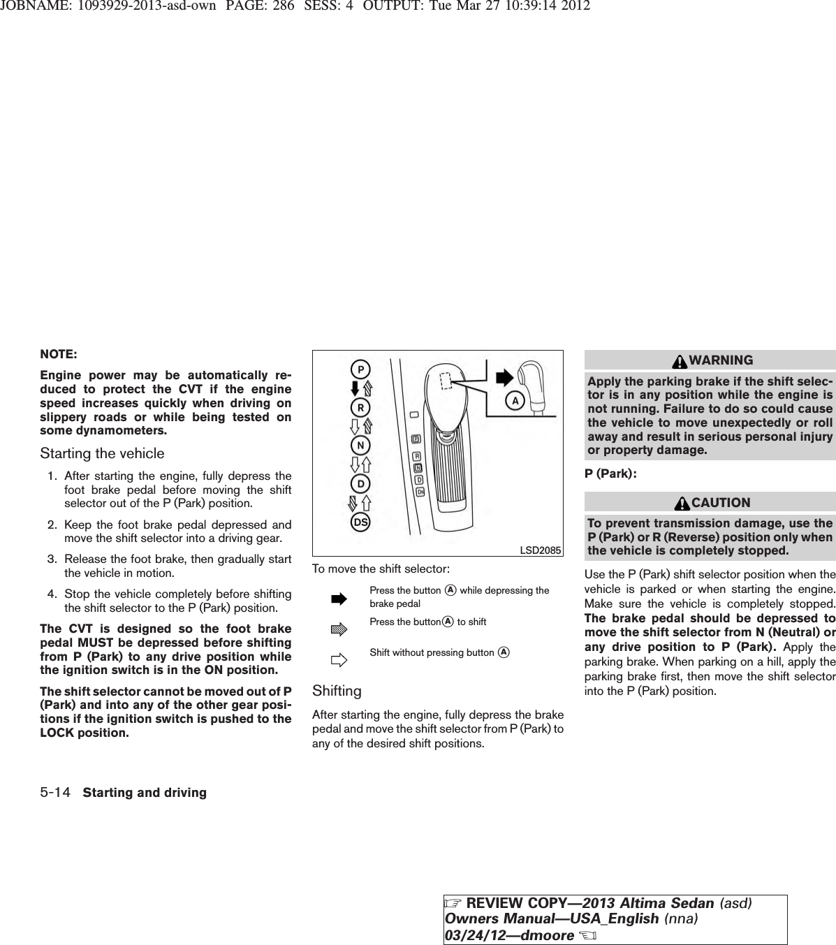 JOBNAME: 1093929-2013-asd-own PAGE: 286 SESS: 4 OUTPUT: Tue Mar 27 10:39:14 2012NOTE:Engine power may be automatically re-duced to protect the CVT if the enginespeed increases quickly when driving onslippery roads or while being tested onsome dynamometers.Starting the vehicle1. After starting the engine, fully depress thefoot brake pedal before moving the shiftselector out of the P (Park) position.2. Keep the foot brake pedal depressed andmove the shift selector into a driving gear.3. Release the foot brake, then gradually startthe vehicle in motion.4. Stop the vehicle completely before shiftingthe shift selector to the P (Park) position.The CVT is designed so the foot brakepedal MUST be depressed before shiftingfrom P (Park) to any drive position whilethe ignition switch is in the ON position.The shift selector cannot be moved out of P(Park) and into any of the other gear posi-tions if the ignition switch is pushed to theLOCK position.To move the shift selector:Press the button sAwhile depressing thebrake pedalPress the buttonsAto shiftShift without pressing button sAShiftingAfter starting the engine, fully depress the brakepedal and move the shift selector from P (Park) toany of the desired shift positions.WARNINGApply the parking brake if the shift selec-tor is in any position while the engine isnot running. Failure to do so could causethe vehicle to move unexpectedly or rollaway and result in serious personal injuryor property damage.P (Park):CAUTIONTo prevent transmission damage, use theP (Park) or R (Reverse) position only whenthe vehicle is completely stopped.Use the P (Park) shift selector position when thevehicle is parked or when starting the engine.Make sure the vehicle is completely stopped.The brake pedal should be depressed tomove the shift selector from N (Neutral) orany drive position to P (Park). Apply theparking brake. When parking on a hill, apply theparking brake first, then move the shift selectorinto the P (Park) position.LSD20855-14 Starting and drivingZREVIEW COPY—2013 Altima Sedan (asd)Owners Manual—USA_English (nna)03/24/12—dmooreX