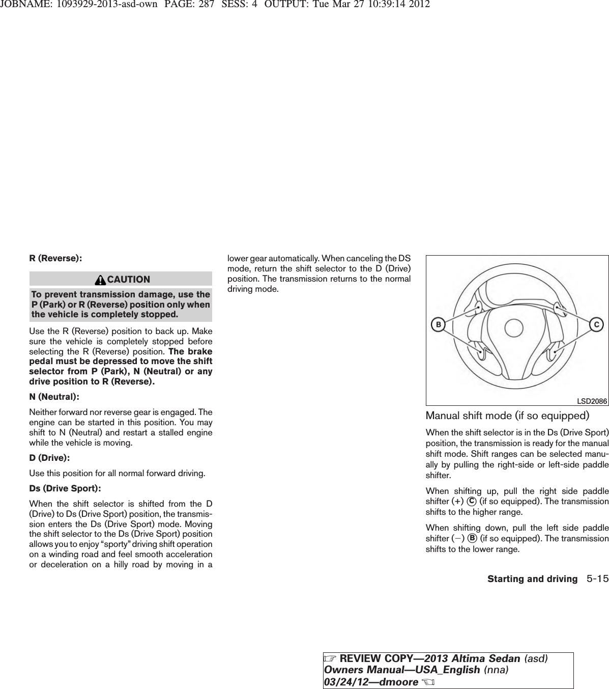 JOBNAME: 1093929-2013-asd-own PAGE: 287 SESS: 4 OUTPUT: Tue Mar 27 10:39:14 2012R (Reverse):CAUTIONTo prevent transmission damage, use theP (Park) or R (Reverse) position only whenthe vehicle is completely stopped.Use the R (Reverse) position to back up. Makesure the vehicle is completely stopped beforeselecting the R (Reverse) position. The brakepedal must be depressed to move the shiftselector from P (Park), N (Neutral) or anydrive position to R (Reverse).N (Neutral):Neither forward nor reverse gear is engaged. Theengine can be started in this position. You mayshift to N (Neutral) and restart a stalled enginewhile the vehicle is moving.D (Drive):Use this position for all normal forward driving.Ds (Drive Sport):When the shift selector is shifted from the D(Drive) to Ds (Drive Sport) position, the transmis-sion enters the Ds (Drive Sport) mode. Movingthe shift selector to the Ds (Drive Sport) positionallows you to enjoy “sporty”driving shift operationon a winding road and feel smooth accelerationor deceleration on a hilly road by moving in alower gear automatically. When canceling the DSmode, return the shift selector to the D (Drive)position. The transmission returns to the normaldriving mode.Manual shift mode (if so equipped)When the shift selector is in the Ds (Drive Sport)position, the transmission is ready for the manualshift mode. Shift ranges can be selected manu-ally by pulling the right-side or left-side paddleshifter.When shifting up, pull the right side paddleshifter (+) sC(if so equipped). The transmissionshifts to the higher range.When shifting down, pull the left side paddleshifter (2)sB(if so equipped). The transmissionshifts to the lower range.LSD2086Starting and driving 5-15ZREVIEW COPY—2013 Altima Sedan (asd)Owners Manual—USA_English (nna)03/24/12—dmooreX