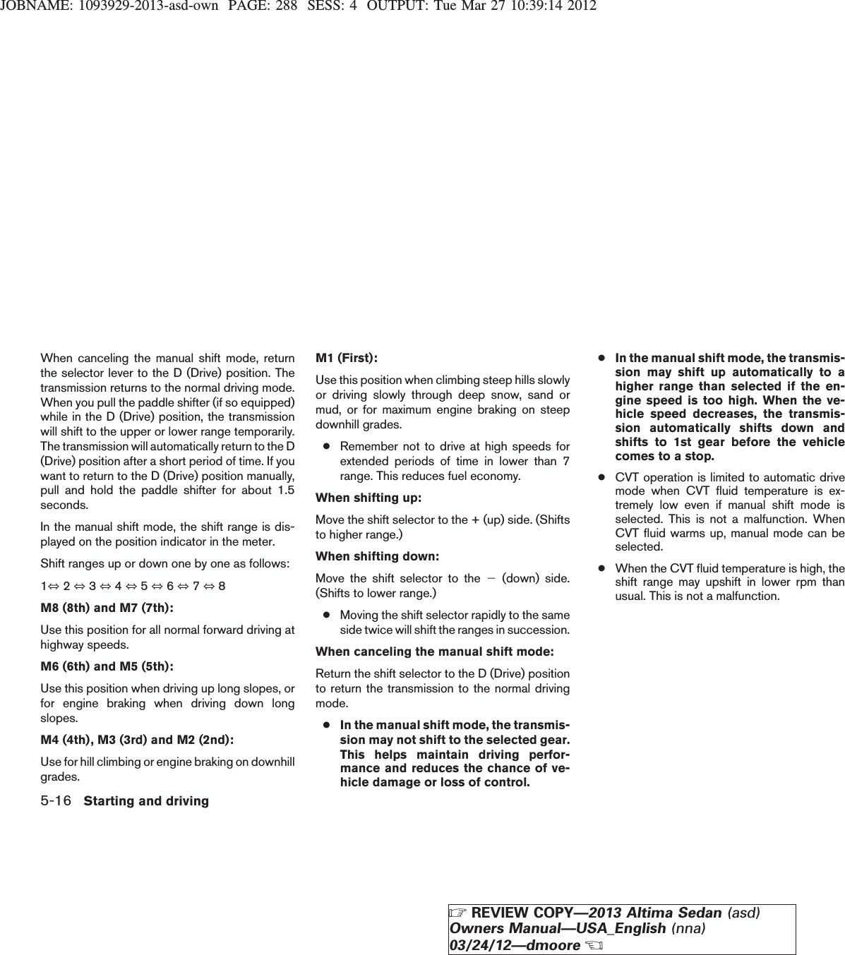 JOBNAME: 1093929-2013-asd-own PAGE: 288 SESS: 4 OUTPUT: Tue Mar 27 10:39:14 2012When canceling the manual shift mode, returnthe selector lever to the D (Drive) position. Thetransmission returns to the normal driving mode.When you pull the paddle shifter (if so equipped)while in the D (Drive) position, the transmissionwill shift to the upper or lower range temporarily.The transmission will automatically return to the D(Drive) position after a short period of time. If youwant to return to the D (Drive) position manually,pull and hold the paddle shifter for about 1.5seconds.In the manual shift mode, the shift range is dis-played on the position indicator in the meter.Shift ranges up or down one by one as follows:1⇔2⇔3⇔4⇔5⇔6⇔7⇔8M8 (8th) and M7 (7th):Use this position for all normal forward driving athighway speeds.M6 (6th) and M5 (5th):Use this position when driving up long slopes, orfor engine braking when driving down longslopes.M4 (4th), M3 (3rd) and M2 (2nd):Use for hill climbing or engine braking on downhillgrades.M1 (First):Use this position when climbing steep hills slowlyor driving slowly through deep snow, sand ormud, or for maximum engine braking on steepdownhill grades.●Remember not to drive at high speeds forextended periods of time in lower than 7range. This reduces fuel economy.When shifting up:Move the shift selector to the + (up) side. (Shiftsto higher range.)When shifting down:Move the shift selector to the 2(down) side.(Shifts to lower range.)●Moving the shift selector rapidly to the sameside twice will shift the ranges in succession.When canceling the manual shift mode:Return the shift selector to the D (Drive) positionto return the transmission to the normal drivingmode.●In the manual shift mode, the transmis-sion may not shift to the selected gear.This helps maintain driving perfor-mance and reduces the chance of ve-hicle damage or loss of control.●In the manual shift mode, the transmis-sion may shift up automatically to ahigher range than selected if the en-gine speed is too high. When the ve-hicle speed decreases, the transmis-sion automatically shifts down andshifts to 1st gear before the vehiclecomes to a stop.●CVT operation is limited to automatic drivemode when CVT fluid temperature is ex-tremely low even if manual shift mode isselected. This is not a malfunction. WhenCVT fluid warms up, manual mode can beselected.●When the CVT fluid temperature is high, theshift range may upshift in lower rpm thanusual. This is not a malfunction.5-16 Starting and drivingZREVIEW COPY—2013 Altima Sedan (asd)Owners Manual—USA_English (nna)03/24/12—dmooreX