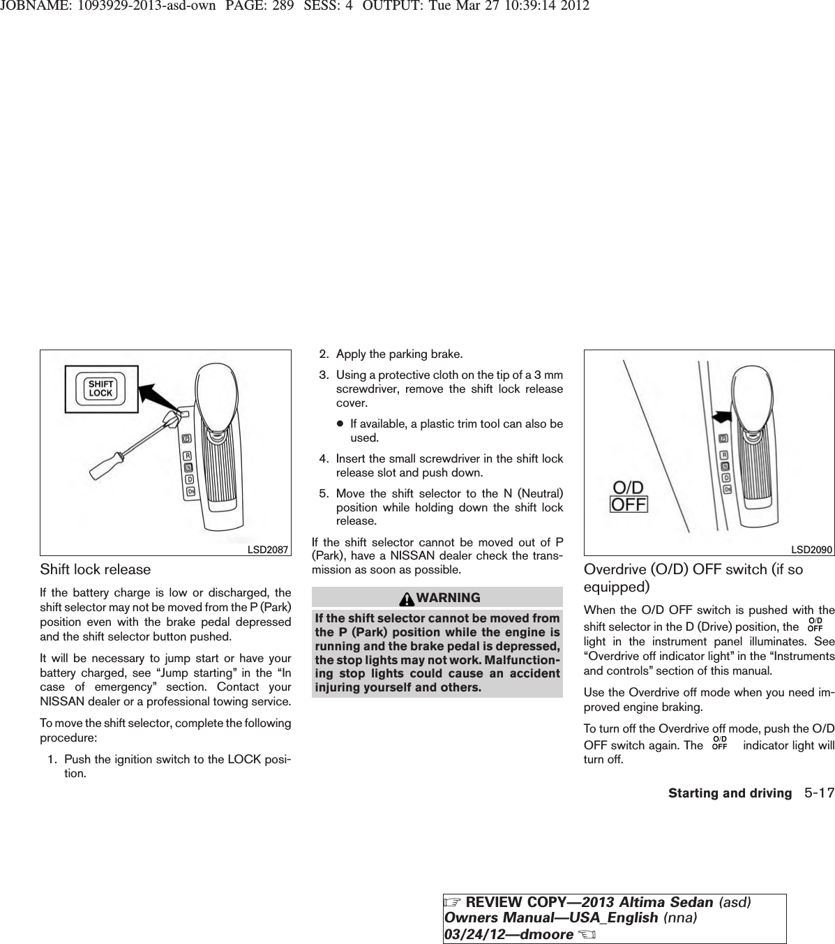 JOBNAME: 1093929-2013-asd-own PAGE: 289 SESS: 4 OUTPUT: Tue Mar 27 10:39:14 2012Shift lock releaseIf the battery charge is low or discharged, theshift selector may not be moved from the P (Park)position even with the brake pedal depressedand the shift selector button pushed.It will be necessary to jump start or have yourbattery charged, see “Jump starting” in the “Incase of emergency” section. Contact yourNISSAN dealer or a professional towing service.To move the shift selector, complete the followingprocedure:1. Push the ignition switch to the LOCK posi-tion.2. Apply the parking brake.3. Using a protective cloth on the tip of a 3 mmscrewdriver, remove the shift lock releasecover.●If available, a plastic trim tool can also beused.4. Insert the small screwdriver in the shift lockrelease slot and push down.5. Move the shift selector to the N (Neutral)position while holding down the shift lockrelease.If the shift selector cannot be moved out of P(Park), have a NISSAN dealer check the trans-mission as soon as possible.WARNINGIf the shift selector cannot be moved fromthe P (Park) position while the engine isrunning and the brake pedal is depressed,the stop lights may not work. Malfunction-ing stop lights could cause an accidentinjuring yourself and others.Overdrive (O/D) OFF switch (if soequipped)When the O/D OFF switch is pushed with theshift selector in the D (Drive) position, thelight in the instrument panel illuminates. See“Overdrive off indicator light” in the “Instrumentsand controls” section of this manual.Use the Overdrive off mode when you need im-proved engine braking.To turn off the Overdrive off mode, push the O/DOFF switch again. The indicator light willturn off.LSD2087 LSD2090Starting and driving 5-17ZREVIEW COPY—2013 Altima Sedan (asd)Owners Manual—USA_English (nna)03/24/12—dmooreX