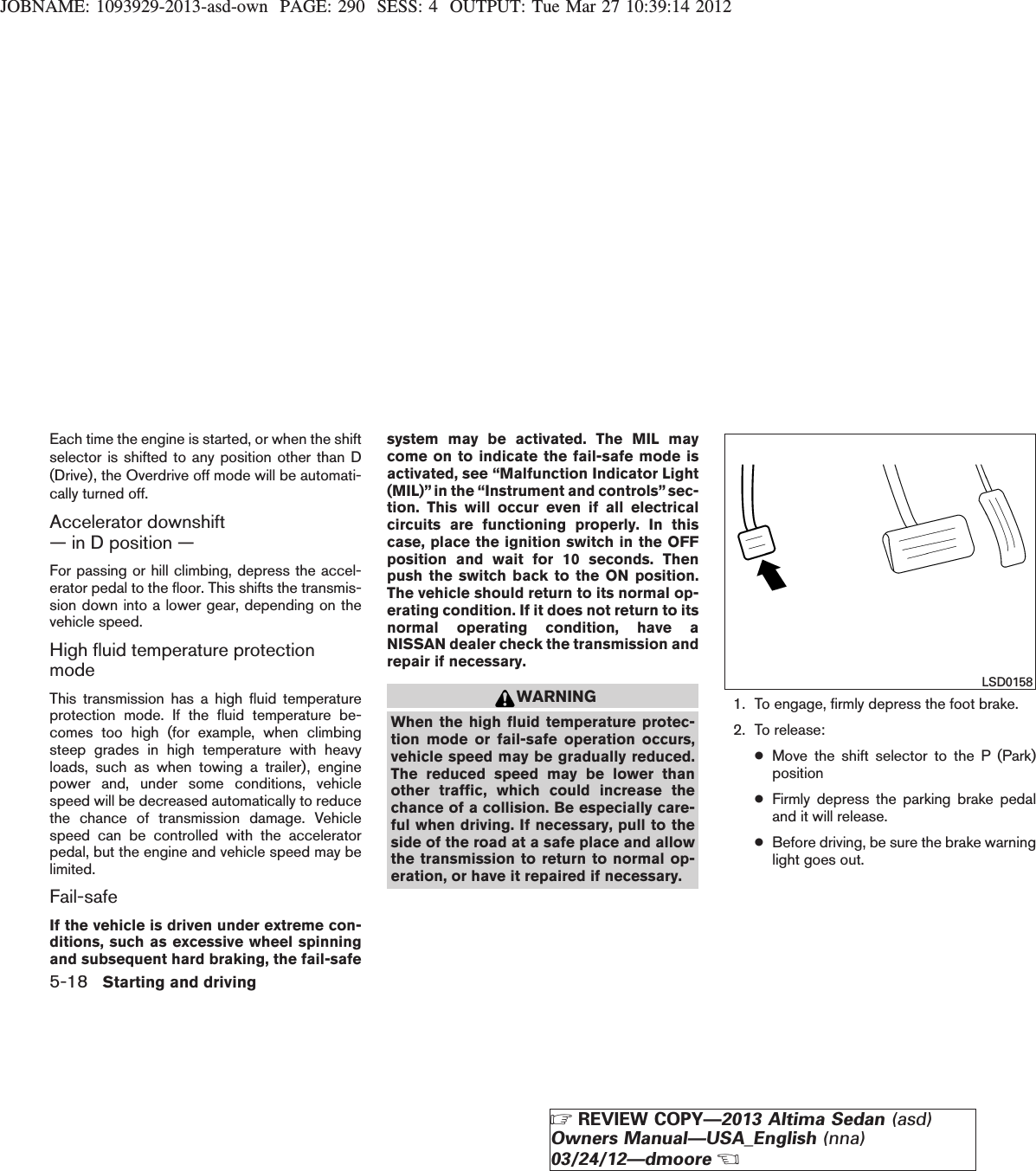 JOBNAME: 1093929-2013-asd-own PAGE: 290 SESS: 4 OUTPUT: Tue Mar 27 10:39:14 2012Each time the engine is started, or when the shiftselector is shifted to any position other than D(Drive), the Overdrive off mode will be automati-cally turned off.Accelerator downshift— in D position —For passing or hill climbing, depress the accel-erator pedal to the floor. This shifts the transmis-sion down into a lower gear, depending on thevehicle speed.High fluid temperature protectionmodeThis transmission has a high fluid temperatureprotection mode. If the fluid temperature be-comes too high (for example, when climbingsteep grades in high temperature with heavyloads, such as when towing a trailer), enginepower and, under some conditions, vehiclespeed will be decreased automatically to reducethe chance of transmission damage. Vehiclespeed can be controlled with the acceleratorpedal, but the engine and vehicle speed may belimited.Fail-safeIf the vehicle is driven under extreme con-ditions, such as excessive wheel spinningand subsequent hard braking, the fail-safesystem may be activated. The MIL maycome on to indicate the fail-safe mode isactivated, see “Malfunction Indicator Light(MIL)”in the “Instrument and controls” sec-tion. This will occur even if all electricalcircuits are functioning properly. In thiscase, place the ignition switch in the OFFposition and wait for 10 seconds. Thenpush the switch back to the ON position.The vehicle should return to its normal op-erating condition. If it does not return to itsnormal operating condition, have aNISSAN dealer check the transmission andrepair if necessary.WARNINGWhen the high fluid temperature protec-tion mode or fail-safe operation occurs,vehicle speed may be gradually reduced.The reduced speed may be lower thanother traffic, which could increase thechance of a collision. Be especially care-ful when driving. If necessary, pull to theside of the road at a safe place and allowthe transmission to return to normal op-eration, or have it repaired if necessary.1. To engage, firmly depress the foot brake.2. To release:●Move the shift selector to the P (Park)position●Firmly depress the parking brake pedaland it will release.●Before driving, be sure the brake warninglight goes out.LSD01585-18 Starting and drivingZREVIEW COPY—2013 Altima Sedan (asd)Owners Manual—USA_English (nna)03/24/12—dmooreX