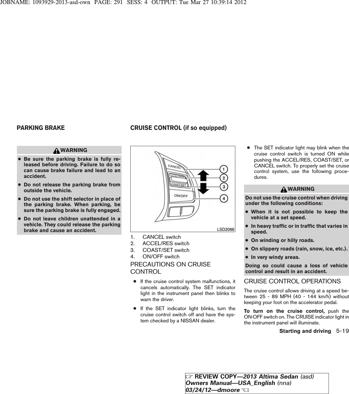 JOBNAME: 1093929-2013-asd-own PAGE: 291 SESS: 4 OUTPUT: Tue Mar 27 10:39:14 2012WARNING●Be sure the parking brake is fully re-leased before driving. Failure to do socan cause brake failure and lead to anaccident.●Do not release the parking brake fromoutside the vehicle.●Do not use the shift selector in place ofthe parking brake. When parking, besure the parking brake is fully engaged.●Do not leave children unattended in avehicle. They could release the parkingbrake and cause an accident.1. CANCEL switch2. ACCEL/RES switch3. COAST/SET switch4. ON/OFF switchPRECAUTIONS ON CRUISECONTROL●If the cruise control system malfunctions, itcancels automatically. The SET indicatorlight in the instrument panel then blinks towarn the driver.●If the SET indicator light blinks, turn thecruise control switch off and have the sys-tem checked by a NISSAN dealer.●The SET indicator light may blink when thecruise control switch is turned ON whilepushing the ACCEL/RES, COAST/SET, orCANCEL switch. To properly set the cruisecontrol system, use the following proce-dures.WARNINGDo not use the cruise control when drivingunder the following conditions:●When it is not possible to keep thevehicle at a set speed.●In heavy traffic or in traffic that varies inspeed.●On winding or hilly roads.●On slippery roads (rain, snow, ice, etc.).●In very windy areas.Doing so could cause a loss of vehiclecontrol and result in an accident.CRUISE CONTROL OPERATIONSThe cruise control allows driving at a speed be-tween 25 - 89 MPH (40 - 144 km/h) withoutkeeping your foot on the accelerator pedal.To turn on the cruise control, push theON·OFF switch on. The CRUISE indicator light inthe instrument panel will illuminate.LSD2088PARKING BRAKE CRUISE CONTROL (if so equipped)Starting and driving 5-19ZREVIEW COPY—2013 Altima Sedan (asd)Owners Manual—USA_English (nna)03/24/12—dmooreX