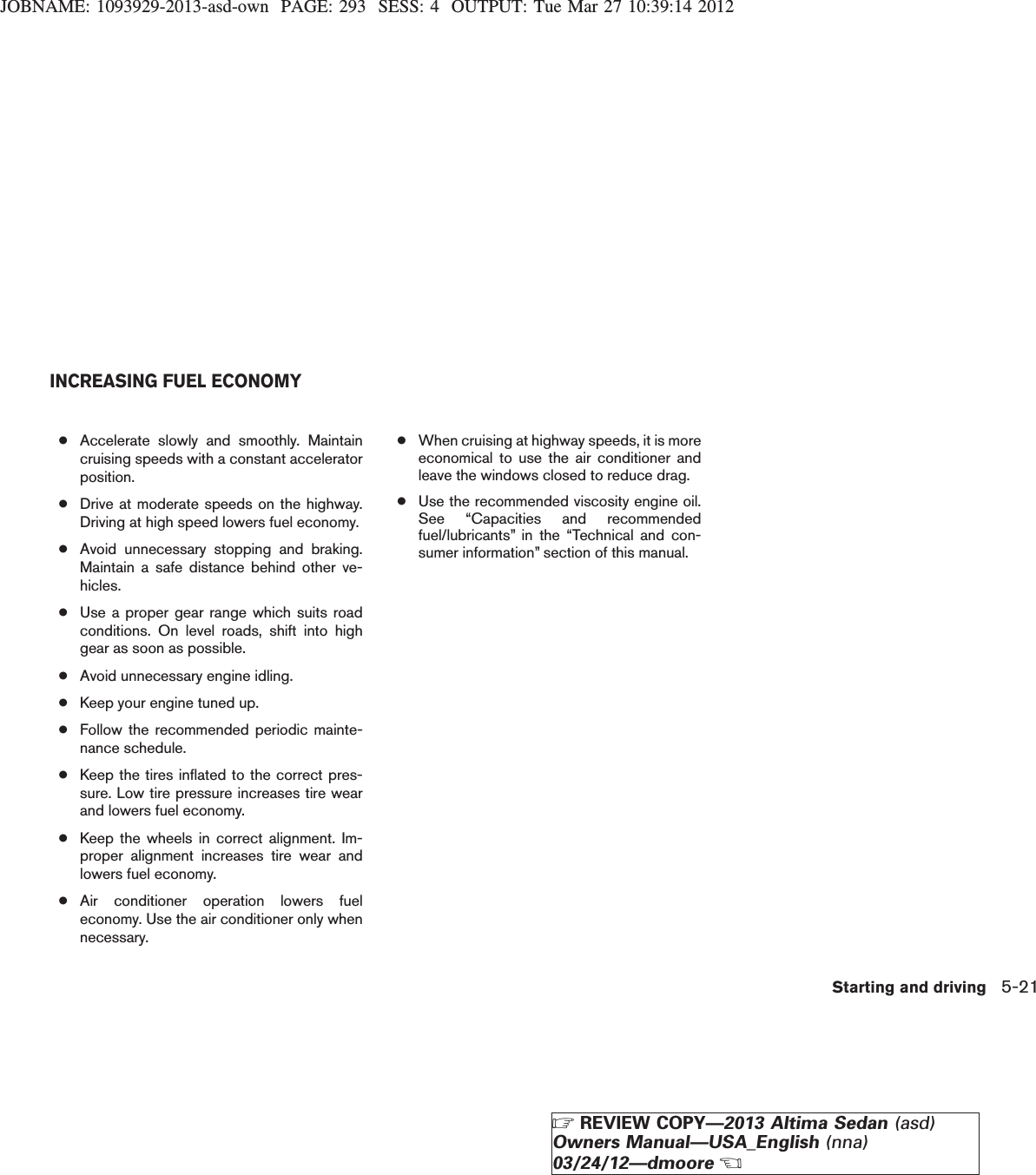 JOBNAME: 1093929-2013-asd-own PAGE: 293 SESS: 4 OUTPUT: Tue Mar 27 10:39:14 2012●Accelerate slowly and smoothly. Maintaincruising speeds with a constant acceleratorposition.●Drive at moderate speeds on the highway.Driving at high speed lowers fuel economy.●Avoid unnecessary stopping and braking.Maintain a safe distance behind other ve-hicles.●Use a proper gear range which suits roadconditions. On level roads, shift into highgear as soon as possible.●Avoid unnecessary engine idling.●Keep your engine tuned up.●Follow the recommended periodic mainte-nance schedule.●Keep the tires inflated to the correct pres-sure. Low tire pressure increases tire wearand lowers fuel economy.●Keep the wheels in correct alignment. Im-proper alignment increases tire wear andlowers fuel economy.●Air conditioner operation lowers fueleconomy. Use the air conditioner only whennecessary.●When cruising at highway speeds, it is moreeconomical to use the air conditioner andleave the windows closed to reduce drag.●Use the recommended viscosity engine oil.See “Capacities and recommendedfuel/lubricants” in the “Technical and con-sumer information” section of this manual.INCREASING FUEL ECONOMYStarting and driving 5-21ZREVIEW COPY—2013 Altima Sedan (asd)Owners Manual—USA_English (nna)03/24/12—dmooreX