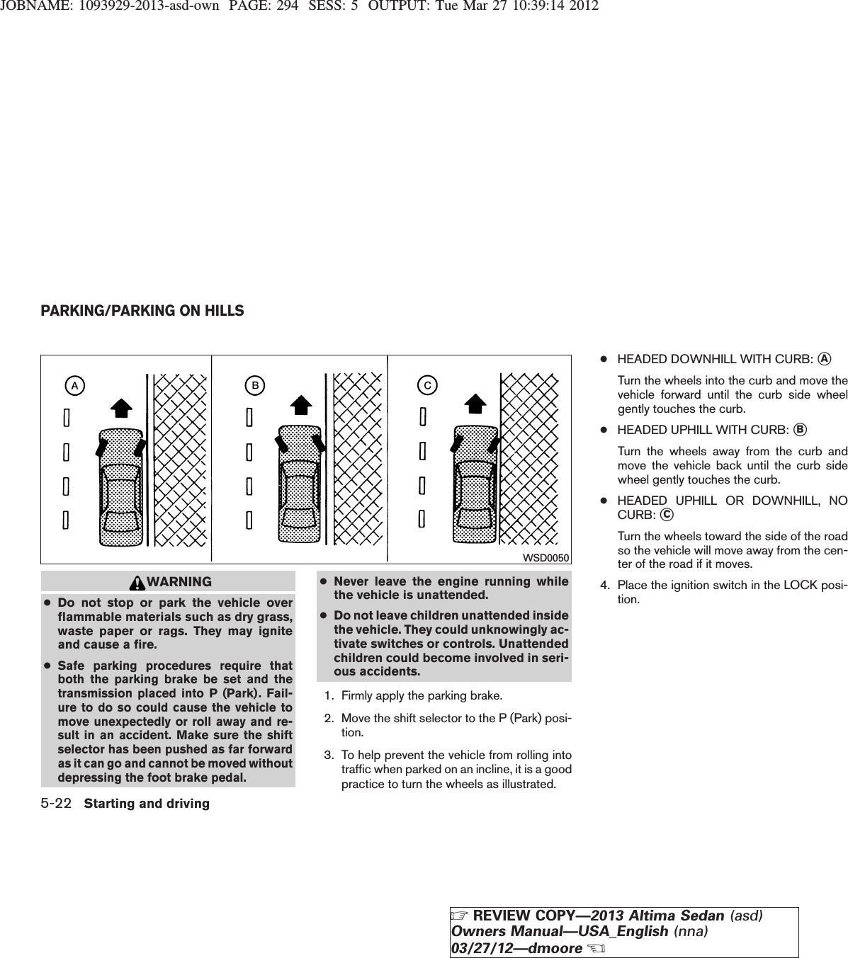 JOBNAME: 1093929-2013-asd-own PAGE: 294 SESS: 5 OUTPUT: Tue Mar 27 10:39:14 2012WARNING●Do not stop or park the vehicle overflammable materials such as dry grass,waste paper or rags. They may igniteand cause a fire.●Safe parking procedures require thatboth the parking brake be set and thetransmission placed into P (Park). Fail-ure to do so could cause the vehicle tomove unexpectedly or roll away and re-sult in an accident. Make sure the shiftselector has been pushed as far forwardas it can go and cannot be moved withoutdepressing the foot brake pedal.●Never leave the engine running whilethe vehicle is unattended.●Do not leave children unattended insidethe vehicle. They could unknowingly ac-tivate switches or controls. Unattendedchildren could become involved in seri-ous accidents.1. Firmly apply the parking brake.2. Move the shift selector to the P (Park) posi-tion.3. To help prevent the vehicle from rolling intotraffic when parked on an incline, it is a goodpractice to turn the wheels as illustrated.●HEADED DOWNHILL WITH CURB: sATurn the wheels into the curb and move thevehicle forward until the curb side wheelgently touches the curb.●HEADED UPHILL WITH CURB: sBTurn the wheels away from the curb andmove the vehicle back until the curb sidewheel gently touches the curb.●HEADED UPHILL OR DOWNHILL, NOCURB: sCTurn the wheels toward the side of the roadso the vehicle will move away from the cen-ter of the road if it moves.4. Place the ignition switch in the LOCK posi-tion.WSD0050PARKING/PARKING ON HILLS5-22 Starting and drivingZREVIEW COPY—2013 Altima Sedan (asd)Owners Manual—USA_English (nna)03/27/12—dmooreX