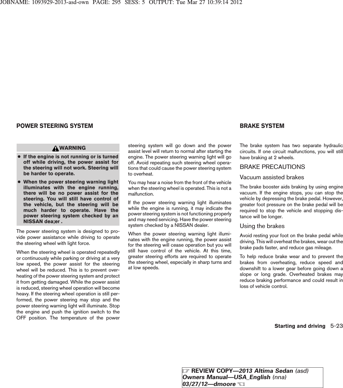 JOBNAME: 1093929-2013-asd-own PAGE: 295 SESS: 5 OUTPUT: Tue Mar 27 10:39:14 2012WARNING●If the engine is not running or is turnedoff while driving, the power assist forthe steering will not work. Steering willbe harder to operate.●When the power steering warning lightilluminates with the engine running,there will be no power assist for thesteering. You will still have control ofthe vehicle, but the steering will bemuch harder to operate. Have thepower steering system checked by anNISSAN dea;er .The power steering system is designed to pro-vide power assistance while driving to operatethe steering wheel with light force.When the steering wheel is operated repeatedlyor continuously while parking or driving at a verylow speed, the power assist for the steeringwheel will be reduced. This is to prevent over-heating of the power steering system and protectit from getting damaged. While the power assistis reduced, steering wheel operation will becomeheavy. If the steering wheel operation is still per-formed, the power steering may stop and thepower steering warning light will illuminate. Stopthe engine and push the ignition switch to theOFF position. The temperature of the powersteering system will go down and the powerassist level will return to normal after starting theengine. The power steering warning light will gooff. Avoid repeating such steering wheel opera-tions that could cause the power steering systemto overheat.You may hear a noise from the front of the vehiclewhen the steering wheel is operated. This is not amalfunction.If the power steering warning light illuminateswhile the engine is running, it may indicate thepower steering system is not functioning properlyand may need servicing. Have the power steeringsystem checked by a NISSAN dealer.When the power steering warning light illumi-nates with the engine running, the power assistfor the steering will cease operation but you willstill have control of the vehicle. At this time,greater steering efforts are required to operatethe steering wheel, especially in sharp turns andat low speeds.The brake system has two separate hydrauliccircuits. If one circuit malfunctions, you will stillhave braking at 2 wheels.BRAKE PRECAUTIONSVacuum assisted brakesThe brake booster aids braking by using enginevacuum. If the engine stops, you can stop thevehicle by depressing the brake pedal. However,greater foot pressure on the brake pedal will berequired to stop the vehicle and stopping dis-tance will be longer.Using the brakesAvoid resting your foot on the brake pedal whiledriving. This will overheat the brakes, wear out thebrake pads faster, and reduce gas mileage.To help reduce brake wear and to prevent thebrakes from overheating, reduce speed anddownshift to a lower gear before going down aslope or long grade. Overheated brakes mayreduce braking performance and could result inloss of vehicle control.POWER STEERING SYSTEM BRAKE SYSTEMStarting and driving 5-23ZREVIEW COPY—2013 Altima Sedan (asd)Owners Manual—USA_English (nna)03/27/12—dmooreX