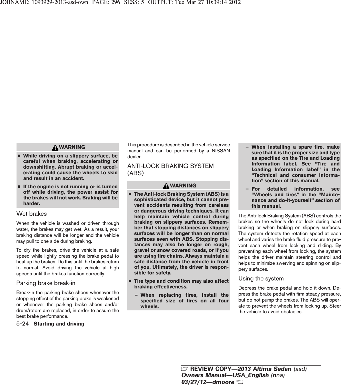 JOBNAME: 1093929-2013-asd-own PAGE: 296 SESS: 5 OUTPUT: Tue Mar 27 10:39:14 2012WARNING●While driving on a slippery surface, becareful when braking, accelerating ordownshifting. Abrupt braking or accel-erating could cause the wheels to skidand result in an accident.●If the engine is not running or is turnedoff while driving, the power assist forthe brakes will not work. Braking will beharder.Wet brakesWhen the vehicle is washed or driven throughwater, the brakes may get wet. As a result, yourbraking distance will be longer and the vehiclemay pull to one side during braking.To dry the brakes, drive the vehicle at a safespeed while lightly pressing the brake pedal toheat up the brakes. Do this until the brakes returnto normal. Avoid driving the vehicle at highspeeds until the brakes function correctly.Parking brake break-inBreak-in the parking brake shoes whenever thestopping effect of the parking brake is weakenedor whenever the parking brake shoes and/ordrum/rotors are replaced, in order to assure thebest brake performance.This procedure is described in the vehicle servicemanual and can be performed by a NISSANdealer.ANTI-LOCK BRAKING SYSTEM(ABS)WARNING●The Anti-lock Braking System (ABS) is asophisticated device, but it cannot pre-vent accidents resulting from carelessor dangerous driving techniques. It canhelp maintain vehicle control duringbraking on slippery surfaces. Remem-ber that stopping distances on slipperysurfaces will be longer than on normalsurfaces even with ABS. Stopping dis-tances may also be longer on rough,gravel or snow covered roads, or if youare using tire chains. Always maintain asafe distance from the vehicle in frontof you. Ultimately, the driver is respon-sible for safety.●Tire type and condition may also affectbraking effectiveness.– When replacing tires, install thespecified size of tires on all fourwheels.– When installing a spare tire, makesure that it is the proper size and typeas specified on the Tire and LoadingInformation label. See “Tire andLoading Information label” in the“Technical and consumer informa-tion” section of this manual.– For detailed information, see“Wheels and tires” in the “Mainte-nance and do-it-yourself” section ofthis manual.The Anti-lock Braking System (ABS) controls thebrakes so the wheels do not lock during hardbraking or when braking on slippery surfaces.The system detects the rotation speed at eachwheel and varies the brake fluid pressure to pre-vent each wheel from locking and sliding. Bypreventing each wheel from locking, the systemhelps the driver maintain steering control andhelps to minimize swerving and spinning on slip-pery surfaces.Using the systemDepress the brake pedal and hold it down. De-press the brake pedal with firm steady pressure,but do not pump the brakes. The ABS will oper-ate to prevent the wheels from locking up. Steerthe vehicle to avoid obstacles.5-24 Starting and drivingZREVIEW COPY—2013 Altima Sedan (asd)Owners Manual—USA_English (nna)03/27/12—dmooreX