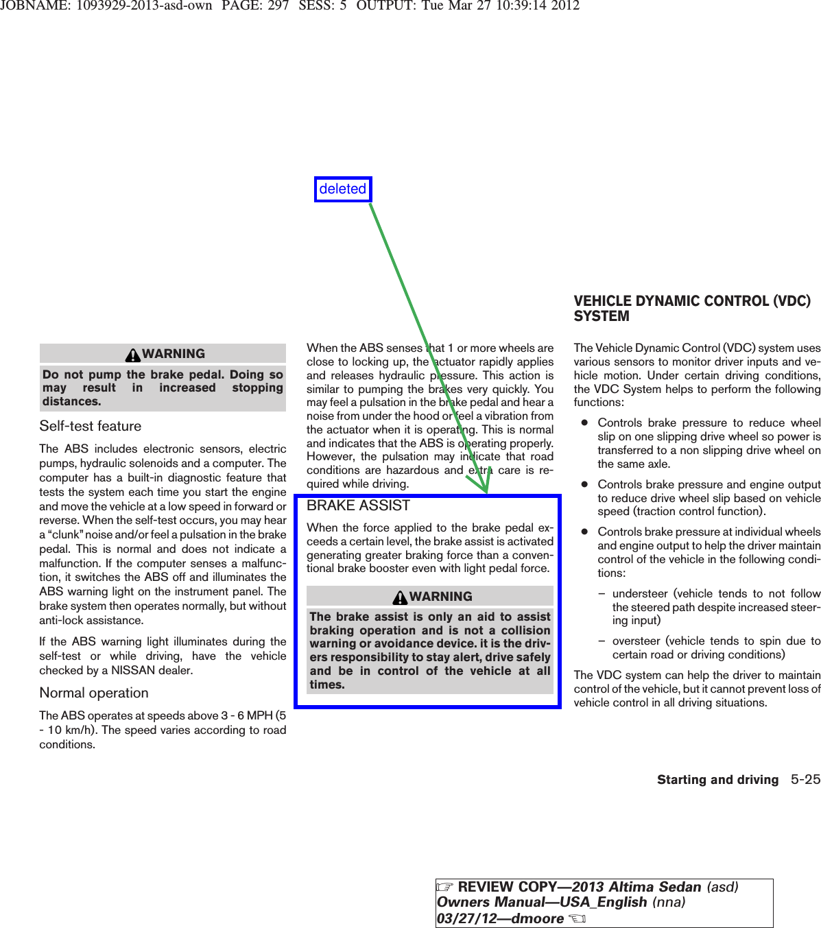 JOBNAME: 1093929-2013-asd-own PAGE: 297 SESS: 5 OUTPUT: Tue Mar 27 10:39:14 2012WARNINGDo not pump the brake pedal. Doing somay result in increased stoppingdistances.Self-test featureThe ABS includes electronic sensors, electricpumps, hydraulic solenoids and a computer. Thecomputer has a built-in diagnostic feature thattests the system each time you start the engineand move the vehicle at a low speed in forward orreverse. When the self-test occurs, you may heara “clunk”noise and/or feel a pulsation in the brakepedal. This is normal and does not indicate amalfunction. If the computer senses a malfunc-tion, it switches the ABS off and illuminates theABS warning light on the instrument panel. Thebrake system then operates normally, but withoutanti-lock assistance.If the ABS warning light illuminates during theself-test or while driving, have the vehiclechecked by a NISSAN dealer.Normal operationThe ABS operates at speeds above 3 - 6 MPH (5- 10 km/h). The speed varies according to roadconditions.When the ABS senses that 1 or more wheels areclose to locking up, the actuator rapidly appliesand releases hydraulic pressure. This action issimilar to pumping the brakes very quickly. Youmay feel a pulsation in the brake pedal and hear anoise from under the hood or feel a vibration fromthe actuator when it is operating. This is normaland indicates that the ABS is operating properly.However, the pulsation may indicate that roadconditions are hazardous and extra care is re-quired while driving.BRAKE ASSISTWhen the force applied to the brake pedal ex-ceeds a certain level, the brake assist is activatedgenerating greater braking force than a conven-tional brake booster even with light pedal force.WARNINGThe brake assist is only an aid to assistbraking operation and is not a collisionwarning or avoidance device. it is the driv-ers responsibility to stay alert, drive safelyand be in control of the vehicle at alltimes.The Vehicle Dynamic Control (VDC) system usesvarious sensors to monitor driver inputs and ve-hicle motion. Under certain driving conditions,the VDC System helps to perform the followingfunctions:●Controls brake pressure to reduce wheelslip on one slipping drive wheel so power istransferred to a non slipping drive wheel onthe same axle.●Controls brake pressure and engine outputto reduce drive wheel slip based on vehiclespeed (traction control function).●Controls brake pressure at individual wheelsand engine output to help the driver maintaincontrol of the vehicle in the following condi-tions:– understeer (vehicle tends to not followthe steered path despite increased steer-ing input)– oversteer (vehicle tends to spin due tocertain road or driving conditions)The VDC system can help the driver to maintaincontrol of the vehicle, but it cannot prevent loss ofvehicle control in all driving situations.VEHICLE DYNAMIC CONTROL (VDC)SYSTEMStarting and driving 5-25ZREVIEW COPY—2013 Altima Sedan (asd)Owners Manual—USA_English (nna)03/27/12—dmooreXdeleted