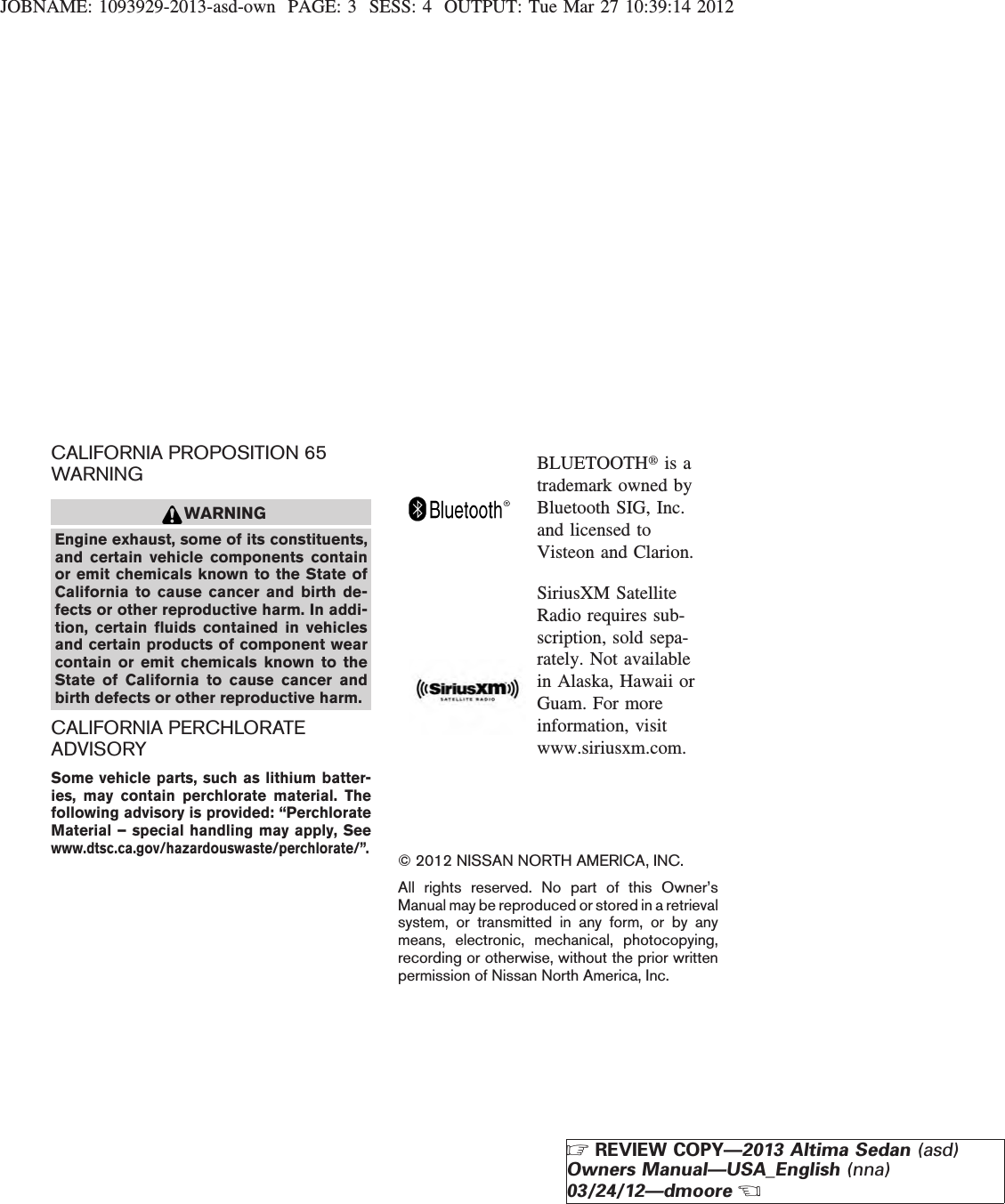 JOBNAME: 1093929-2013-asd-own PAGE: 3 SESS: 4 OUTPUT: Tue Mar 27 10:39:14 2012CALIFORNIA PROPOSITION 65WARNINGWARNINGEngine exhaust, some of its constituents,and certain vehicle components containor emit chemicals known to the State ofCalifornia to cause cancer and birth de-fects or other reproductive harm. In addi-tion, certain fluids contained in vehiclesand certain products of component wearcontain or emit chemicals known to theState of California to cause cancer andbirth defects or other reproductive harm.CALIFORNIA PERCHLORATEADVISORYSome vehicle parts, such as lithium batter-ies, may contain perchlorate material. Thefollowing advisory is provided: “PerchlorateMaterial – special handling may apply, Seewww.dtsc.ca.gov/hazardouswaste/perchlorate/”.BLUETOOTHtis atrademark owned byBluetooth SIG, Inc.and licensed toVisteon and Clarion.SiriusXM SatelliteRadio requires sub-scription, sold sepa-rately. Not availablein Alaska, Hawaii orGuam. For moreinformation, visitwww.siriusxm.com.© 2012 NISSAN NORTH AMERICA, INC.All rights reserved. No part of this Owner’sManual may be reproduced or stored in a retrievalsystem, or transmitted in any form, or by anymeans, electronic, mechanical, photocopying,recording or otherwise, without the prior writtenpermission of Nissan North America, Inc.ZREVIEW COPY—2013 Altima Sedan (asd)Owners Manual—USA_English (nna)03/24/12—dmooreX