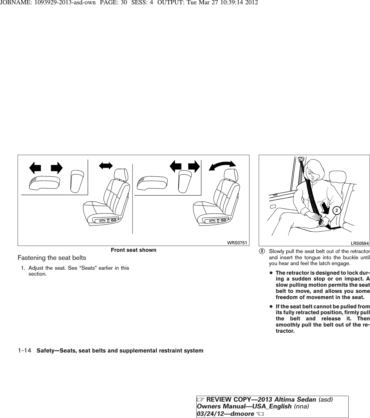 JOBNAME: 1093929-2013-asd-own PAGE: 30 SESS: 4 OUTPUT: Tue Mar 27 10:39:14 2012Fastening the seat belts1. Adjust the seat. See “Seats” earlier in thissection.s2Slowly pull the seat belt out of the retractorand insert the tongue into the buckle untilyou hear and feel the latch engage.●The retractor is designed to lock dur-ing a sudden stop or on impact. Aslow pulling motion permits the seatbelt to move, and allows you somefreedom of movement in the seat.●If the seat belt cannot be pulled fromits fully retracted position, firmly pullthe belt and release it. Thensmoothly pull the belt out of the re-tractor.Front seat shownWRS0751 LRS05941-14 Safety—Seats, seat belts and supplemental restraint systemZREVIEW COPY—2013 Altima Sedan (asd)Owners Manual—USA_English (nna)03/24/12—dmooreX