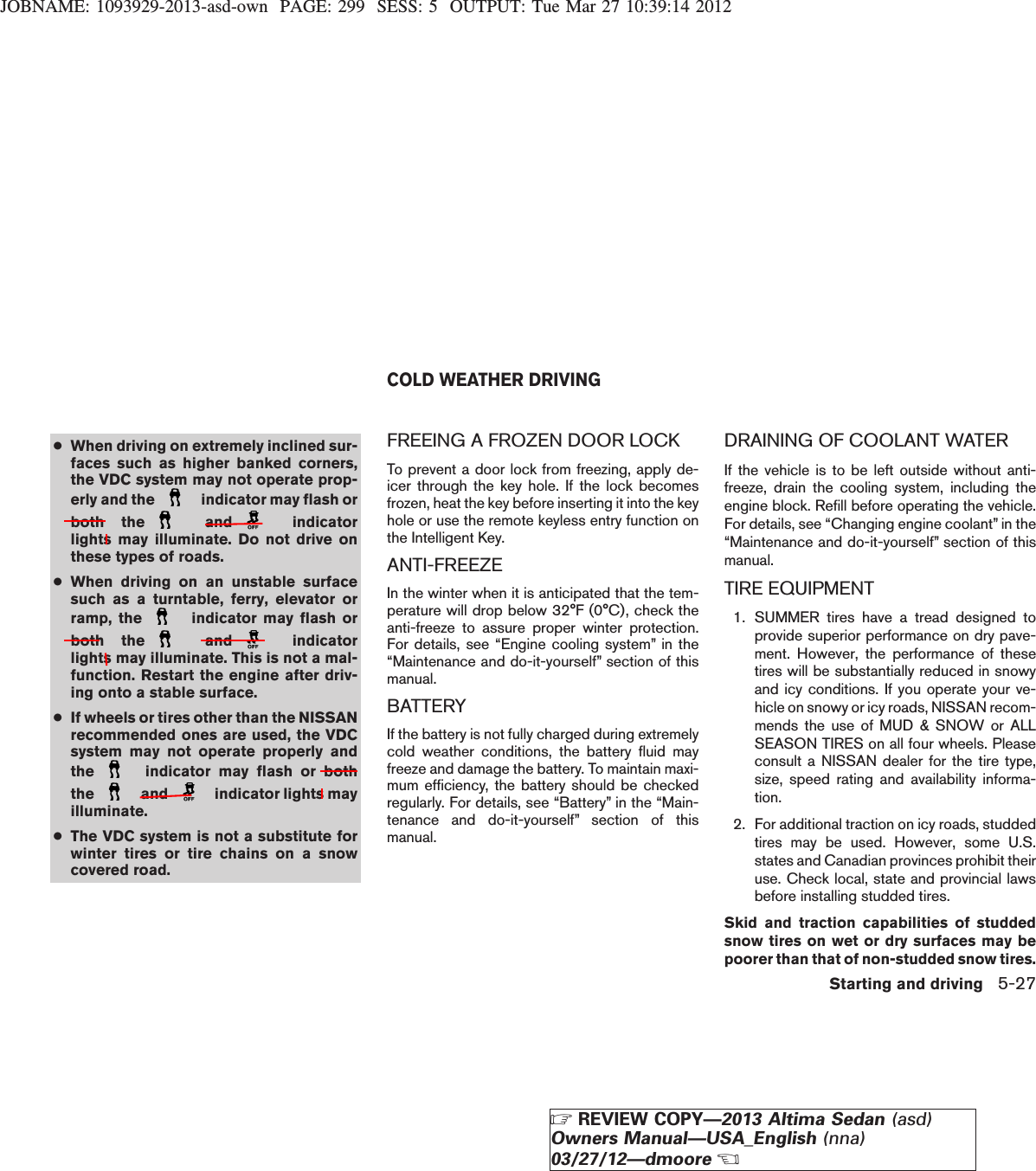 JOBNAME: 1093929-2013-asd-own PAGE: 299 SESS: 5 OUTPUT: Tue Mar 27 10:39:14 2012●When driving on extremely inclined sur-faces such as higher banked corners,the VDC system may not operate prop-erly and the indicator may flash orboth the and indicatorlights may illuminate. Do not drive onthese types of roads.●When driving on an unstable surfacesuch as a turntable, ferry, elevator orramp, the indicator may flash orboth the and indicatorlights may illuminate. This is not a mal-function. Restart the engine after driv-ing onto a stable surface.●If wheels or tires other than the NISSANrecommended ones are used, the VDCsystem may not operate properly andthe indicator may flash or boththe and indicator lights mayilluminate.●The VDC system is not a substitute forwinter tires or tire chains on a snowcovered road.FREEING A FROZEN DOOR LOCKTo prevent a door lock from freezing, apply de-icer through the key hole. If the lock becomesfrozen, heat the key before inserting it into the keyhole or use the remote keyless entry function onthe Intelligent Key.ANTI-FREEZEIn the winter when it is anticipated that the tem-perature will drop below 32°F (0°C), check theanti-freeze to assure proper winter protection.For details, see “Engine cooling system” in the“Maintenance and do-it-yourself” section of thismanual.BATTERYIf the battery is not fully charged during extremelycold weather conditions, the battery fluid mayfreeze and damage the battery. To maintain maxi-mum efficiency, the battery should be checkedregularly. For details, see “Battery” in the “Main-tenance and do-it-yourself” section of thismanual.DRAINING OF COOLANT WATERIf the vehicle is to be left outside without anti-freeze, drain the cooling system, including theengine block. Refill before operating the vehicle.For details, see “Changing engine coolant” in the“Maintenance and do-it-yourself” section of thismanual.TIRE EQUIPMENT1. SUMMER tires have a tread designed toprovide superior performance on dry pave-ment. However, the performance of thesetires will be substantially reduced in snowyand icy conditions. If you operate your ve-hicle on snowy or icy roads, NISSAN recom-mends the use of MUD &amp; SNOW or ALLSEASON TIRES on all four wheels. Pleaseconsult a NISSAN dealer for the tire type,size, speed rating and availability informa-tion.2. For additional traction on icy roads, studdedtires may be used. However, some U.S.states and Canadian provinces prohibit theiruse. Check local, state and provincial lawsbefore installing studded tires.Skid and traction capabilities of studdedsnow tires on wet or dry surfaces may bepoorer than that of non-studded snow tires.COLD WEATHER DRIVINGStarting and driving 5-27ZREVIEW COPY—2013 Altima Sedan (asd)Owners Manual—USA_English (nna)03/27/12—dmooreX