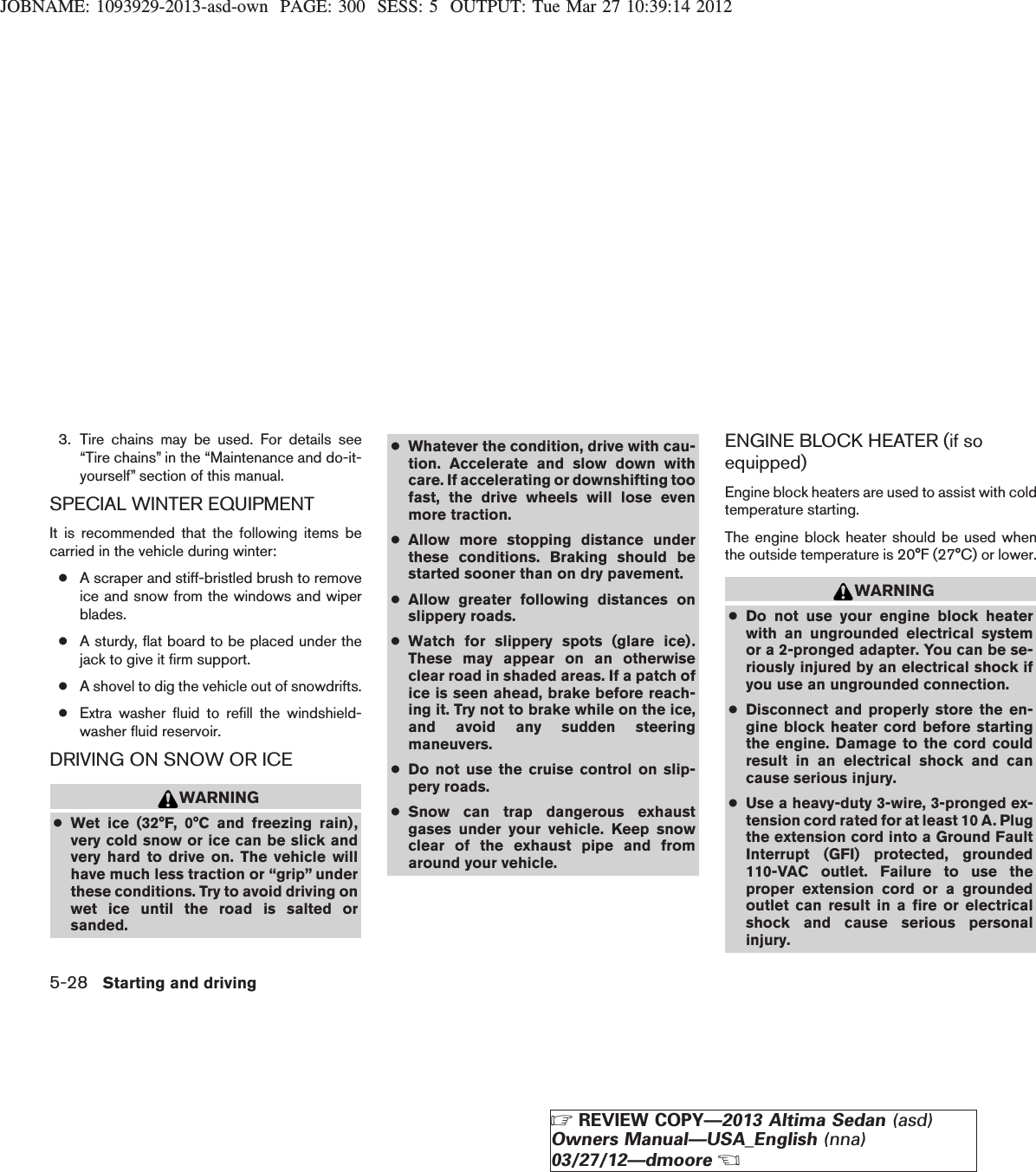 JOBNAME: 1093929-2013-asd-own PAGE: 300 SESS: 5 OUTPUT: Tue Mar 27 10:39:14 20123. Tire chains may be used. For details see“Tire chains” in the “Maintenance and do-it-yourself” section of this manual.SPECIAL WINTER EQUIPMENTIt is recommended that the following items becarried in the vehicle during winter:●A scraper and stiff-bristled brush to removeice and snow from the windows and wiperblades.●A sturdy, flat board to be placed under thejack to give it firm support.●A shovel to dig the vehicle out of snowdrifts.●Extra washer fluid to refill the windshield-washer fluid reservoir.DRIVING ON SNOW OR ICEWARNING●Wet ice (32°F, 0°C and freezing rain),very cold snow or ice can be slick andvery hard to drive on. The vehicle willhave much less traction or “grip” underthese conditions. Try to avoid driving onwet ice until the road is salted orsanded.●Whatever the condition, drive with cau-tion. Accelerate and slow down withcare. If accelerating or downshifting toofast, the drive wheels will lose evenmore traction.●Allow more stopping distance underthese conditions. Braking should bestarted sooner than on dry pavement.●Allow greater following distances onslippery roads.●Watch for slippery spots (glare ice).These may appear on an otherwiseclear road in shaded areas. If a patch ofice is seen ahead, brake before reach-ing it. Try not to brake while on the ice,and avoid any sudden steeringmaneuvers.●Do not use the cruise control on slip-pery roads.●Snow can trap dangerous exhaustgases under your vehicle. Keep snowclear of the exhaust pipe and fromaround your vehicle.ENGINE BLOCK HEATER (if soequipped)Engine block heaters are used to assist with coldtemperature starting.The engine block heater should be used whenthe outside temperature is 20°F (27°C) or lower.WARNING●Do not use your engine block heaterwith an ungrounded electrical systemor a 2-pronged adapter. You can be se-riously injured by an electrical shock ifyou use an ungrounded connection.●Disconnect and properly store the en-gine block heater cord before startingthe engine. Damage to the cord couldresult in an electrical shock and cancause serious injury.●Use a heavy-duty 3-wire, 3-pronged ex-tension cord rated for at least 10 A. Plugthe extension cord into a Ground FaultInterrupt (GFI) protected, grounded110-VAC outlet. Failure to use theproper extension cord or a groundedoutlet can result in a fire or electricalshock and cause serious personalinjury.5-28 Starting and drivingZREVIEW COPY—2013 Altima Sedan (asd)Owners Manual—USA_English (nna)03/27/12—dmooreX