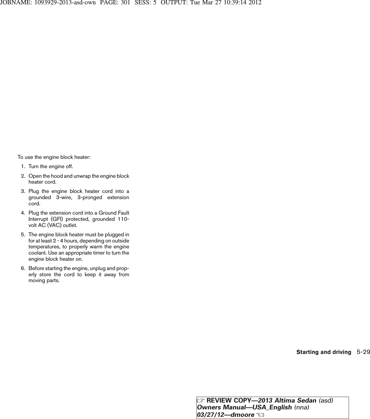 JOBNAME: 1093929-2013-asd-own PAGE: 301 SESS: 5 OUTPUT: Tue Mar 27 10:39:14 2012To use the engine block heater:1. Turn the engine off.2. Open the hood and unwrap the engine blockheater cord.3. Plug the engine block heater cord into agrounded 3-wire, 3-pronged extensioncord.4. Plug the extension cord into a Ground FaultInterrupt (GFI) protected, grounded 110-volt AC (VAC) outlet.5. The engine block heater must be plugged infor at least 2 - 4 hours, depending on outsidetemperatures, to properly warm the enginecoolant. Use an appropriate timer to turn theengine block heater on.6. Before starting the engine, unplug and prop-erly store the cord to keep it away frommoving parts.Starting and driving 5-29ZREVIEW COPY—2013 Altima Sedan (asd)Owners Manual—USA_English (nna)03/27/12—dmooreX