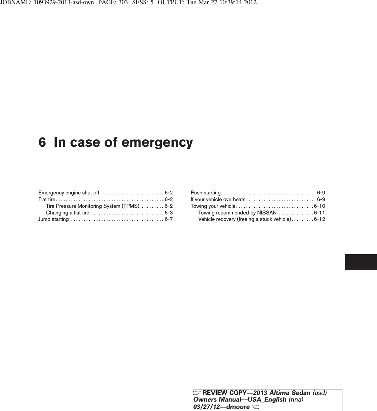 JOBNAME: 1093929-2013-asd-own PAGE: 303 SESS: 5 OUTPUT: Tue Mar 27 10:39:14 20126 In case of emergencyEmergency engine shut off . . . . . . . . . . . . . . . . . . . . . . . . . 6-2Flattire...........................................6-2Tire Pressure Monitoring System (TPMS). . . . . . . . . . 6-2Changingaflattire .............................6-3Jumpstarting .....................................6-7Push starting. . . . . . . . . . . . . . . . . . . . . . . . . . . . . . . . . . . . . . 6-9If your vehicle overheats . . . . . . . . . . . . . . . . . . . . . . . . . . . . 6-9Towing your vehicle . . . . . . . . . . . . . . . . . . . . . . . . . . . . . . .6-10Towing recommended by NISSAN . . . . . . . . . . . . . . 6-11Vehicle recovery (freeing a stuck vehicle) . . . . . . . . .6-12ZREVIEW COPY—2013 Altima Sedan (asd)Owners Manual—USA_English (nna)03/27/12—dmooreX