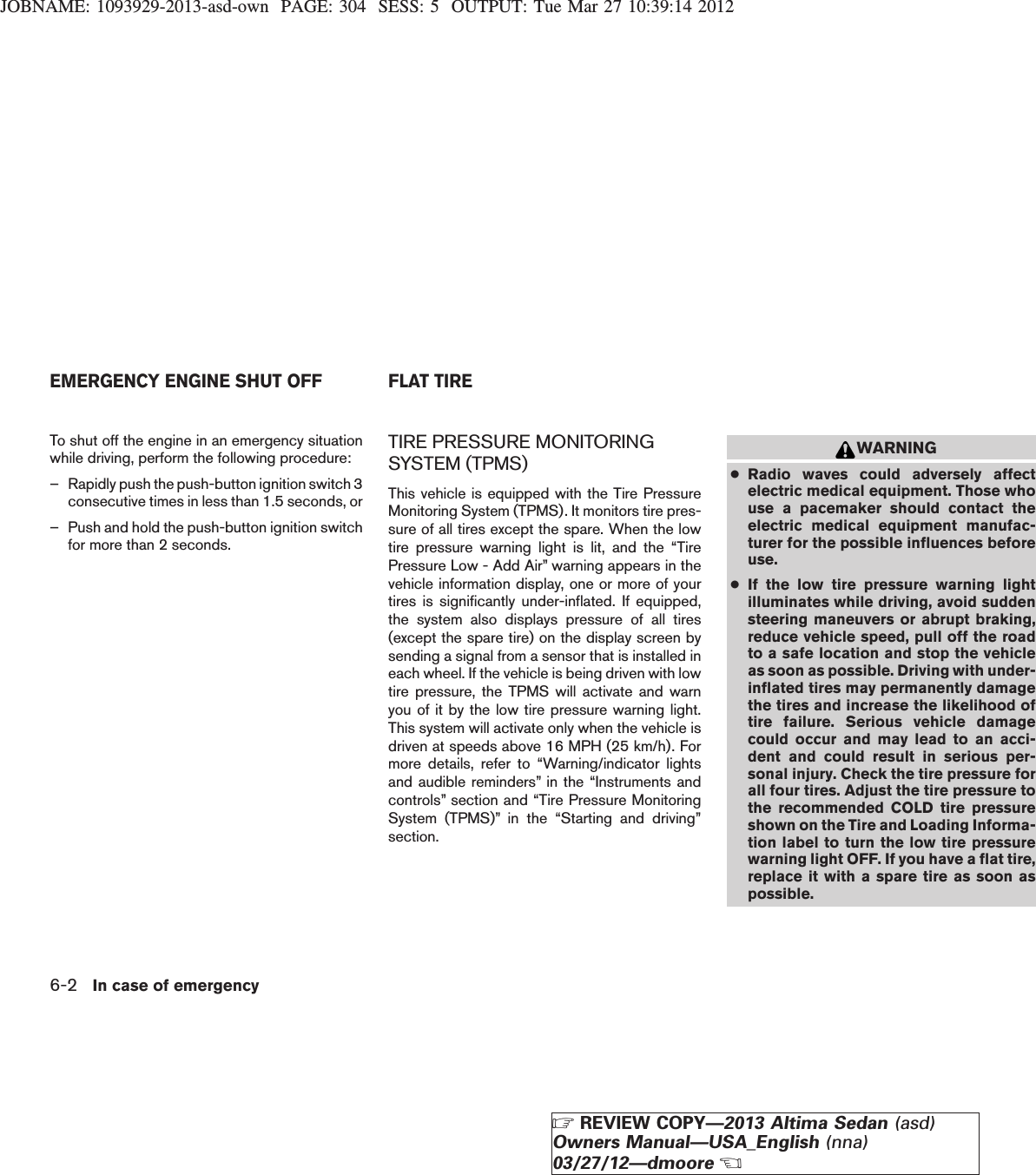 JOBNAME: 1093929-2013-asd-own PAGE: 304 SESS: 5 OUTPUT: Tue Mar 27 10:39:14 2012To shut off the engine in an emergency situationwhile driving, perform the following procedure:– Rapidly push the push-button ignition switch 3consecutive times in less than 1.5 seconds, or– Push and hold the push-button ignition switchfor more than 2 seconds.TIRE PRESSURE MONITORINGSYSTEM (TPMS)This vehicle is equipped with the Tire PressureMonitoring System (TPMS). It monitors tire pres-sure of all tires except the spare. When the lowtire pressure warning light is lit, and the “TirePressure Low - Add Air” warning appears in thevehicle information display, one or more of yourtires is significantly under-inflated. If equipped,the system also displays pressure of all tires(except the spare tire) on the display screen bysending a signal from a sensor that is installed ineach wheel. If the vehicle is being driven with lowtire pressure, the TPMS will activate and warnyou of it by the low tire pressure warning light.This system will activate only when the vehicle isdriven at speeds above 16 MPH (25 km/h). Formore details, refer to “Warning/indicator lightsand audible reminders” in the “Instruments andcontrols” section and “Tire Pressure MonitoringSystem (TPMS)” in the “Starting and driving”section.WARNING●Radio waves could adversely affectelectric medical equipment. Those whouse a pacemaker should contact theelectric medical equipment manufac-turer for the possible influences beforeuse.●If the low tire pressure warning lightilluminates while driving, avoid suddensteering maneuvers or abrupt braking,reduce vehicle speed, pull off the roadto a safe location and stop the vehicleas soon as possible. Driving with under-inflated tires may permanently damagethe tires and increase the likelihood oftire failure. Serious vehicle damagecould occur and may lead to an acci-dent and could result in serious per-sonal injury. Check the tire pressure forall four tires. Adjust the tire pressure tothe recommended COLD tire pressureshown on the Tire and Loading Informa-tion label to turn the low tire pressurewarning light OFF. If you have a flat tire,replace it with a spare tire as soon aspossible.EMERGENCY ENGINE SHUT OFF FLAT TIRE6-2 In case of emergencyZREVIEW COPY—2013 Altima Sedan (asd)Owners Manual—USA_English (nna)03/27/12—dmooreX