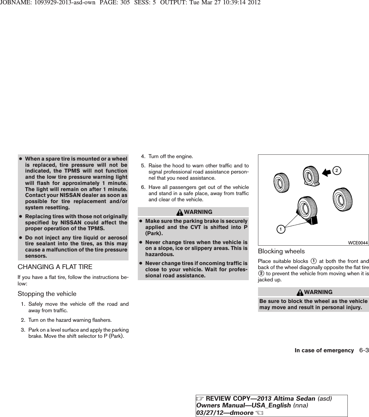 JOBNAME: 1093929-2013-asd-own PAGE: 305 SESS: 5 OUTPUT: Tue Mar 27 10:39:14 2012●When a spare tire is mounted or a wheelis replaced, tire pressure will not beindicated, the TPMS will not functionand the low tire pressure warning lightwill flash for approximately 1 minute.The light will remain on after 1 minute.Contact your NISSAN dealer as soon aspossible for tire replacement and/orsystem resetting.●Replacing tires with those not originallyspecified by NISSAN could affect theproper operation of the TPMS.●Do not inject any tire liquid or aerosoltire sealant into the tires, as this maycause a malfunction of the tire pressuresensors.CHANGING A FLAT TIREIf you have a flat tire, follow the instructions be-low:Stopping the vehicle1. Safely move the vehicle off the road andaway from traffic.2. Turn on the hazard warning flashers.3. Park on a level surface and apply the parkingbrake. Move the shift selector to P (Park).4. Turn off the engine.5. Raise the hood to warn other traffic and tosignal professional road assistance person-nel that you need assistance.6. Have all passengers get out of the vehicleand stand in a safe place, away from trafficand clear of the vehicle.WARNING●Make sure the parking brake is securelyapplied and the CVT is shifted into P(Park).●Never change tires when the vehicle ison a slope, ice or slippery areas. This ishazardous.●Never change tires if oncoming traffic isclose to your vehicle. Wait for profes-sional road assistance.Blocking wheelsPlace suitable blocks s1at both the front andback of the wheel diagonally opposite the flat tires2to prevent the vehicle from moving when it isjacked up.WARNINGBe sure to block the wheel as the vehiclemay move and result in personal injury.WCE0044In case of emergency 6-3ZREVIEW COPY—2013 Altima Sedan (asd)Owners Manual—USA_English (nna)03/27/12—dmooreX